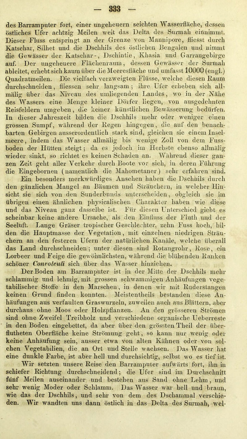 838 des Barr am puter fort, einer Ungeheuern seichten Wasserfläche, dessen östliches Ufer achtzig Meilen weit das Delta des Surmah einnimmt. Dieser Fluss entspringt an der Grenze von Mannipore, fliesst durch Katschar, Silhet und die Dschhils des östlichen Bengalen und nimmt die Gewässer der Katschar-, Dschintie, Khasia und Garraugebirge auf. Der ungeheuere Flächenraum, dessen Gewässer der Surmah ableitet, erhebt sich kaum über die Meeresfläche und umfasst 10000 (engl.) Quadratmeilen. Die vielfach verzweigten Flüsse, welche diesen Raum durchschneiden, fliessen sehr langsam ; ihre Ufer erheben sich all- mälig über das Niveau des umliegenden Landes, wo in der Nähe des Wassers eine Menge kleiner Dörfer liegen, von ausgedehnten Reisfeldern umgehen , die keiner künstlichen Bewässerung bedürfen. In dieser Jahreszeit bilden die Dschhils mehr oder weniger einen grossen Sumpf, während der Regen hingegen, die auf den benach- barten Gebirgen ausserordentlich stark sind, gleichen sie einem Insel- meere , indem das Wasser allmälig bis wenige Zoll von dem Fuss- boden der Hütten steigt; da es jedoch im Herbste ebenso allmälig wieder sinkt, so richtet es keinen Schaden an. Während dieser gan- zen Zeit geht aller Verkehr durch Boote vor sich, in deren Führung die Eingebornen (namentlich die Mahometaner) sehr erfahren sind. Ein besonders merkwürdiges Ansehen haben die Dschhils durch den gänzlichen Mangel an Bäumen und Sträuchern, in welcher Hin- sicht sie sich von den Sunderbunds unterscheiden, obgleich sie im übrigen einen ähnlichen physicalischen Charakter haben wie diese und das Niveau ganz dasselbe ist. Für diesen Unterschied giebt es scheinbar keine andere Ursache, als den Einfluss der Fluth und der Seeluft. Lange Gräser tropischer Geschlechter, zehn Fuss hoch, bil- den die Hauptmasse der Vegetation, mit einzelnen niedrigen Sträu- chern an den festeren Ufern der natürlichen Kanäle, welche überall das Land durchschneiden; unter diesen sind Rotangrohr, Rose, ein Lorbeer und Feige die gewöhnlichsten, während die blühenden Ranken schöner Convolvuli sich über das Wasser hinziehen. Der Boden am Barramputer ist in der Mitte der Dschhils mehr schlammig und lehmig, mit grossen schwammigen Anhäufungen vege- tabilischer Stoffe in den Marschen, in denen wir mit Ruderstangen keinen Grund Anden konnten. Meistentheils bestanden diese An- häufungen aus verfaulten Graswurzeln, zuweilen auch aus Blättern, aber durchaus ohne Moos oder Holzpflanzen. An den grösseren Strömen sind ohne Zweifel Treibholz und verschiedene organische Ueberreste in den Boden eingebettet, da aber über den grössten Theil der iiber- flutheten Oberfläche keine Strömung geht, so kann nur wenig oder keine Anhäufung sein, ausser etwa von alten Kähnen oder von sol- chen Vegetabilien, die an Ort und Stelle wachsen. Das Wasser hat eine dunkle Farbe, ist aber hell und durchsichtig, selbst wo es tief ist. Wir setzten unsere Reise den Barramputer aufwärts fort, ihn in schiefer Richtung durchschneidend; die Ufer sind im Durchschnitt fünf Meilen auseinander und bestehen aus Sand ohne Lehm, und sehr wenig Moder oder Schlamm. Das Wasser war hell und braun, wie das der Dschhils, und sehr von dem des Dschammal verschie- den. Wir wandten uns dann östlich in das Delta des Surmah, wel-