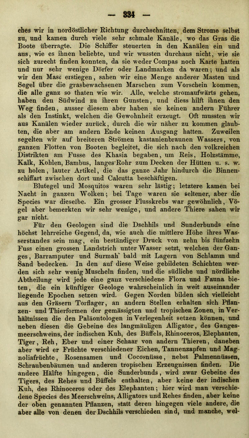 ches wir in nordöstlicher Richtung durchschnitten, dem Strome selbst zu, und kamen durch viele sehr schmale Kanäle, wo das Gras die Boote überragte. Die Schiffer steuerten in den Kanälen ein und aus, wie es ihnen beliebte, und wir wussten durchaus nicht, wie sie sich zurecht finden konnten, da sie weder Compas noch Karte hatten und nur sehr wenige Dörfer oder Landmarken da waren; und als wir den Mast erstiegen, sahen wir eine Menge anderer Masten und Segel über die grasbewachsenen Marschen zum Vorschein kommen, die alle ganz so thaten wie wir. Alle, welche stromaufwärts gehen, haben den Südwind zu ihren Gunsten, und diess hilft ihnen den Weg finden, ausser diesem aber haben sie keinen andern Führer als den Instinkt, welchen die Gewohnheit erzeugt. Oft mussten wir aus Kanälen wieder zurück, durch die wir näher zu kommen glaub- ten, die aber am andern Ende keinen Ausgang hatten. Zuweilen segelten wir auf breiteren Strömen kastanienbraunen Wassers, von ganzen Flotten von Booten begleitet, die sich nach den volkreichen Distrikten am Fusse des Khasia begaben, um Reis, Holzstämme, Kalk, Kohlen, Bambus, langes Rohr zum Decken der Hütten u. s. w. zu holen, lauter Artikel, die das ganze Jahr hindurch die Binnen- schiffart zwischen dort und Calcutta beschäftigen. Blutegel und Mosquitos waren sehr lästig; letztere kamen bei Nacht in ganzen Wolken; bei Tage waren sie seltener, aber die Species war dieselbe. Ein grosser Flusskrebs war gewöhnlich, Vö- gel aber bemerkten wir sehr wenige, und andere Thiere sahen wir gar nicht. Für den Geologen sind die Dschhils und Sunderbunds eine höchst lehrreiche Gegend, da, wie auch die mittlere Höhe ihres Was- serstandes sein mag, ein beständiger Druck von zehn bis fünfzehn Fuss einen grossen Landstrich unterWasser setzt, welchen der Gan- ges , Barramputer und SurmaK bald mit Lagern von Schlamm und Sand bedecken. In den auf diese Weise gebildeten Schichten wer- den sich sehr wenig Muscheln finden, und die südliche und nördliche Abtheilung wird jede eine ganz verschiedene Flora und Fauna bie- ten , die ein künftiger Geologe wahrscheinlich in weit auseinander liegende Epochen setzen wird. Gegen Norden bilden sich vielleicht aus den Gräsern Torflager, an andern Stellen erhalten sich Pflan- zen- und Thierformen der gemässigten und tropischen Zonen, in Ver- hältnissen die den Paläontologen in Verlegenheit setzen können, und neben diesen die Gebeine des langmäuligen Alligator, des Ganges- meerschweins, der indischen Kuh, des Büffels, Rhinoceros, Elephanten, Tiger, Reh, Eber und einer Schaar von andern Thieren, daneben aber wird er Früchte verschiedener Eichen, Tannenzapfen und Mag- noliafrüchte, Rosensamen und Cocosnüsse, nebst Palmennüssen, Schraubenbäumen und anderen tropischen Erzeugnissen finden. Die andere Hälfte hingegen, die Sunderbunds, wird zwar Gebeine des Tigers, des Rehes und Büffels enthalten, aber keine der indischen Kuh, des Rhinoceros oder des Elephanten; hier wird man verschie- dene Species des Meerschweins, Alligators und Rehes finden, aber keine der oben genannten Pflanzen, statt deren hingegen viele andere, die aber alle von denen der Dschhils verschieden sind, und manche, wel-