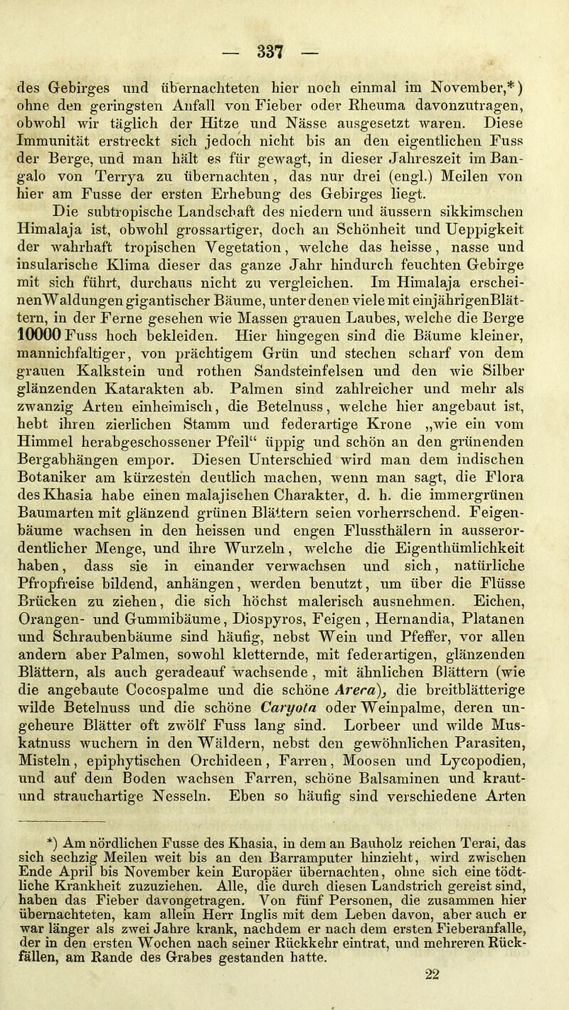 des Gebirges und übernachteten hier noch einmal im November,*) ohne den geringsten Anfall von Fieber oder Rheuma davonzutragen, obwohl wir täglich der Hitze und Nässe ausgesetzt waren. Diese Immunität erstreckt sich jedoch nicht bis an den eigentlichen Fuss der Berge, und man hält es für gewagt, in dieser Jahreszeit im Ban- galo von Terrya zu übernachten, das nur drei (engl.) Meilen von hier am Fusse der ersten Erhebung des Gebirges liegt. Die subtropische Landschaft des niedern und äussern sikkimschen Himalaja ist, obwohl grossartiger, doch an Schönheit und Ueppigkeit der wahrhaft tropischen Vegetation, welche das heisse, nasse und insularische Klima dieser das ganze Jahr hindurch feuchten Gebirge mit sich führt, durchaus nicht zu vergleichen. Im Himalaja erschei- nenWaldungen gigantischer Bäume, unter denen viele mit einjährigenBlät- tern, in der Ferne gesehen wie Massen grauen Laubes, welche die Berge 10000 Fuss hoch bekleiden. Hier hingegen sind die Bäume kleiner, mannichfaltiger, von prächtigem Grün und stechen scharf von dem grauen Kalkstein und rotken Sandsteinfelsen und den wie Silber glänzenden Katarakten ab. Palmen sind zahlreicher und mehr als zwanzig Arten einheimisch, die Betelnuss, welche hier angebaut ist, hebt ihren zierlichen Stamm und federartige Krone „wie ein vom Himmel herabgeschossener Pfeil“ üppig und schön an den grünenden Bergabhängen empor. Diesen Unterschied wird man dem indischen Botaniker am kürzesten deutlich machen, wenn man sagt, die Flora desKhasia habe einen malajischen Charakter, d. h. die immergrünen Baumarten mit glänzend grünen Blättern seien vorherrschend. Feigen- bäume wachsen in den heissen und engen Flussthälern in ausseror- dentlicher Menge, und ihre Wurzeln, welche die Eigenthümlichkeit haben, dass sie in einander verwachsen und sich, natürliche Pfropfreise bildend, anhängen, werden benutzt, um über die Flüsse Brücken zu ziehen, die sich höchst malerisch ausnehmen. Eichen, Orangen- und Gummibäume, Diospyros, Feigen , Hernandia, Platanen und Schraubenbäume sind häufig, nebst Wein und Pfeffer, vor allen andern aber Palmen, sowohl kletternde, mit federartigen, glänzenden Blättern, als auch geradeauf wachsende , mit ähnlichen Blättern (wie die angebaute Cocospalme und die schöne Areca), die breitblätterige wilde Betelnuss und die schöne Caryota oder Weinpalme, deren un- geheure Blätter oft zwölf Fuss lang sind. Lorbeer und wilde Mus- katnuss wuchern in den Wäldern, nebst den gewöhnlichen Parasiten, Misteln, epiphytischen Orchideen, Farren, Moosen und Lycopodien, und auf dem Boden wachsen Farren, schöne Balsaminen und kraut - und strauchartige Nesseln. Eben so häufig sind verschiedene Arten *) Am nördlichen Fusse des Khasia, in dem an Bauholz reichen Terai, das sich sechzig Meilen weit bis an den Barramputer hinzieht, wird zwischen Ende April bis November kein Europäer übernachten, ohne sich eine tödt- liche Krankheit zuzuziehen. Alle, die durch diesen Landstrich gereist sind, haben das Fieber davongetragen. Von fünf Personen, die zusammen hier übernachteten, kam allein Herr Inglis mit dem Leben davon, aber auch er war länger als zwei Jahre krank, nachdem er nach dem ersten Fieberanfalle, der in den ersten Wochen nach seiner Rückkehr eintrat, und mehreren Rück- fällen, am Rande des Grabes gestanden hatte. 22