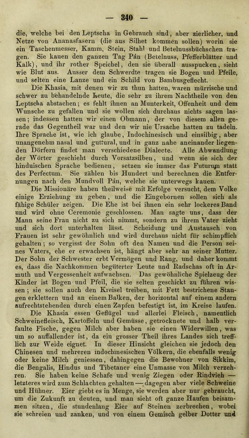 die, welche bei den Leptscha in Gebranch sind, aber zierlicher, und Netze von Ananasfasern (die aus Silbet kommen sollen) worin sie ein Taschenmesser, Kamm, Stein, Stahl und ßetelnussbüchschen tra- gen. Sie kauen den ganzen Tag Pän (Betelnuss, Pfefferblätter und Kalk), und ihr rother Speichel, den sie überall ausspucken, sieht wie Blut aus. Ausser dem Schwerdte tragen sie Bogen und Pfeile, und selten eine Lanze und ein Schild von Bambusgeflecht. Die Khasia, mit denen wir zu thun hatten, waren mürrische und schwer zu behandelnde Leute, die sehr zu ihrem Nachtheile von den Leptscha abstachen; es fehlt ihnen an Munterkeit, Offenheit und dem Wunsche zu gefallen und sie wollen sich durchaus nichts sagen las- sen; indessen hatten wir einen Obmann, der von diesem allen ge- rade das Gegentheil war und den wir nie Ursache hatten zu tadeln. Ihre Sprache ist, wie ich glaube, Indochinesisch und einsilbig, aber unangenehm nasal und guttural, und in ganz nahe aneinander liegen- den Dörfern findet man verschiedene Dialecte. Alle Abwandlung der Wörter geschieht durch Vorsatzsilben, und wenn sie sich der hinduischen Sprache bedienen, setzen sie immer das Futurujn statt des Perfectum. Sie zählen bis Hundert und berechnen die Entfer- nungen nach den Mundvoll Pan, welche sie unterwegs kauen. Die Missionäre haben theilweise mit Erfolge versucht, dem Volke einige Erziehung zu geben, und die Eingebornen sollen sich als fähige Schüler zeigen. Die Ehe ist bei ihnen ein sehr lockeres Band und wird ohne Ceremonie geschlossen. Man sagte uns, dass der Mann seine Frau nicht zu sich nimmt, sondern zu ihrem Vater zieht und sich dort unterhalten lässt. Scheidung und Austausch von Frauen ist sehr gewöhnlich und wird durchaus nicht für schimpflich gehalten; so vergisst der Sohn oft den Namen und die Person sei- nes Vaters, ehe er erwachsen ist, hängt aber sehr an seiner Mutter. Der Sohn der Schwester erbt Vermögen und Rang, und daher kommt es, dass die Nachkommen begüterter Leute und Radschas oft in Ar- mutk und Vergessenheit aufwachsen. Das gewöhnliche Spielzeug der Kinder ist Bogen und Pfeil, die sie selten geschickt zu führen wis- sen ; sie sollen auch den Kreisel treiben, mit Fett bestrichene Stan- gen erklettern und an einem Balken, der horizontal auf einem andern aufrechtstehenden durch einen Zapfen befestigt ist, im Kreise laufen. Die Khasia essen Geflügel und allerlei Fleisch, namentlich Schweinefleisch, Kartoffeln und Gemüsse, getrocknete und halb ver- faulte Fische, gegen Milch aber haben sie einen Widerwillen , was um so auffallender ist, da ein grosser Theil ihres Landes sich treff- lich zur Weide eignet. In dieser Hinsicht gleichen sie jedoch den Chinesen und mehreren indochinesischen Völkern, die ebenfalls wenig oder keine Milch geniessen, dahingegen die Bewohner von Sikkim, die Bengalis, Hindus und Tibetaner eine Unmasse von Milch verzeh- ren. Sie haben keine Schafe und wenig Ziegen oder Rindvieh — letzteres wird zum Schlachten gehalten — dagegen aber viele Schweine und Hühner. Eier giebt es in Menge, sie werden aber nur gebraucht, um die Zukunft zu deuten, und man sieht oft ganze Haufen beisam- men sitzen, die stundenlang Eier auf Steinen zerbrechen, wobei sie schreien und zanken, und von einem Gemisch gelber Dotter und