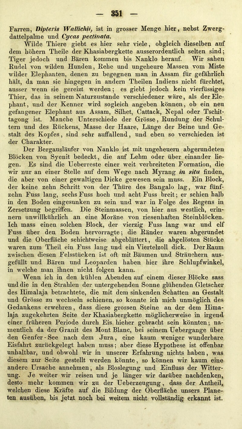 Farren, Dipteris Wallichiiist in grosser Menge hier, nebst Zwerg- dattelpalme und Cycas pectinata. Wilde Thiere giebt es hier sehr viele, obgleich dieselben auf dem hohem Theile der Khasiabergkette ausserordentlich selten sind; Tiger jedoch und Bären kommen bis Nanklo herauf. Wir sahen Rudel von wilden Hunden, Rehe und ungeheure Massen vom Miste wilder Elephanten, denen zu begegnen man in Assam für gefährlich hält, da man sie hingegen in andern Theilen Indiens nicht fürchtet, ausser wenn sie gereizt werden; es giebt jedoch kein vierfüssiges Thier, das in seinem Naturzustände verschiedener wäre, als der Ele- phant, und der Kenner wird sogleich angeben können, ob ein neu gefangener Elephant aus Assam, Silhet, Cattack, Nepal oder Tschit- tagong ist. Manche Unterschiede der Grösse, Rundung der Schul- tern und des Rückens, Masse der Haare, Länge der Beine und Ge- stalt des Kopfes, sind sehr auffallend, und eben so verschieden ist der Charakter. Der Bergausläufer von Nanklo ist mit ungeheuem abgerundeten Blöcken von Syenit bedeckt, die auf Lehm oder über einander lie- gen. Es sind die Ueberreste einer weit verbreiteten Formation, die wir nur an einer Stelle auf dem Wege nach Myrang in situ finden, die aber von einer gewaltigen Dicke gewesen sein muss. Ein Block, der keine zehn Schritt von der Thüre des Bangalo lag, war fünf- zehn Fuss lang, sechs Fuss hoch und acht Fuss breit; er schien halb in den Boden eingesunken zu sein und war in Folge des Regens in Zersetzung begriffen. Die Steinmassen, von hier aus westlich, erin- nern unwillkührlich an eine Moräne von riesenhaften Steinblöcken. Ich mass einen solchen Block, der vierzig Fuss lang war und elf Fuss über den Boden hervorragte; die Ränder waren abgerundet und die Oberfläche schichtweise abgeblättert, die abgelösten Stücke waren zum Theil ein Fuss lang und ein Viertelzoll dick. Der Raum zwischen diesen Felsstücken ist oft mit Bäumen und Sträuchern aus- gefüllt und Bären und Leoparden haben hier ihre Schlupfwinkel, in welche man ihnen nicht folgen kann. Wenn ich in den kühlen Abenden auf einem dieser Blöcke sass und die in den Strahlen der untergehenden Sonne glühenden Gletscher des Himalaja betrachtete, die mit dem sinkenden Schatten an Gestalt und Grösse zu wechseln schienen, so konnte ich mich unmöglich des Gedankens erwehren, dass diese grossen Steine an der dem Hima- laja zugekehrten Seite der Khasiabergkette möglicherweise in irgend einer früheren Periode durch Eis hieher gebracht sein könnten; na- mentlich da der Granit des Mont Blanc, bei seinem Uebergange über den Genfer - See nach dem Jura, eine kaum weniger wunderbare Eisfahrt zurückgelegt haben muss; aber diese Hypothese ist offenbar unhaltbar, und obwohl wir in unserer Erfahrung nichts haben, was diesem zur Seite gestellt werden könnte, so können wir kaum eine andere Ursache annehmen, als Bloslegung und Einfluss der Witter- ung. Je weiter wir reisen und je länger wir darüber nachdenken, desto mehr kommen wir zu der Ueberzeugung, dass der Antheil, welchen diese Kräfte auf die Bildung der Oberfläche unsers Plane- ten ausüben, bis jetzt noch bei weitem nicht vollständig erkannt ist.