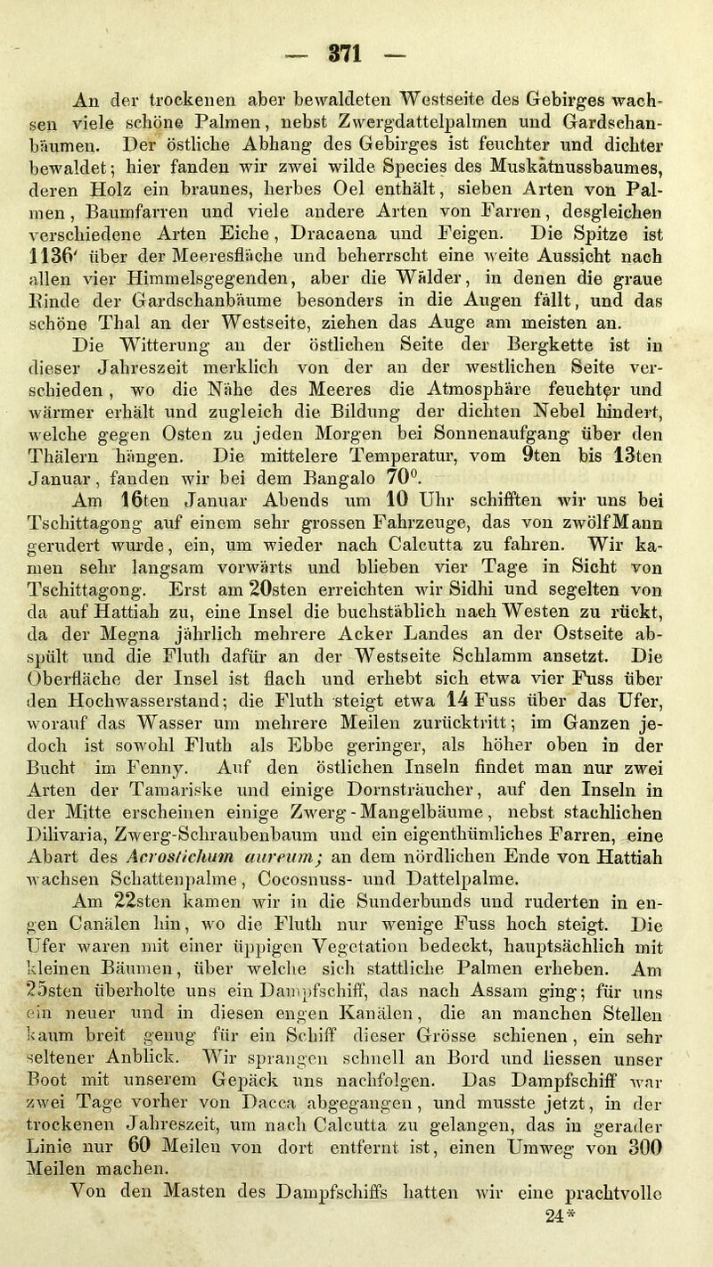 An der trockenen aber bewaldeten Westseite des Gebirges wach- sen viele schöne Palmen, nebst Zwergdattelpalmen und Gardschan- bäumen. Der östliche Abhang des Gebirges ist feuchter und dichter bewaldet; hier fanden wir zwei wilde Species des Muskätnussbaumes, deren Holz ein braunes, herbes Oel enthält, sieben Arten von Pal- men, Baumfarren und viele andere Arten von Fairen, desgleichen verschiedene Arten Eiche, Dracaena und Feigen. Die Spitze ist 1136' über der Meeresfläche und beherrscht eine weite Aussicht nach allen vier Himmelsgegenden, aber die Wälder, in denen die graue Kinde der Gardschanbäume besonders in die Augen fällt, und das schöne Thal an der Westseite, ziehen das Auge am meisten an. Die Witterung an der östlichen Seite der Bergkette ist in dieser Jahreszeit merklich von der an der westlichen Seite ver- schieden , wo die Nähe des Meeres die Atmosphäre feuchter und wärmer erhält und zugleich die Bildung der dichten Nebel hindert, welche gegen Osten zu jeden Morgen bei Sonnenaufgang über den Thälern hängen. Die mittelere Temperatur, vom 9ten bis 13ten Januar, fanden wir bei dem Bangalo 70°. Am löten Januar Abends um 10 Uhr schifften wir uns bei Tschittagong auf einem sehr grossen Fahrzeuge, das von zwölf Mann gerudert wurde, ein, um wieder nach Calcutta zu fahren. Wir ka- men sehr langsam vorwärts und blieben vier Tage in Sicht von Tschittagong. Erst am 20sten erreichten wir Sidhi und segelten von da auf Hattiah zu, eine Insel die buchstäblich nach Westen zu rückt, da der Megna jährlich mehrere Acker Landes an der Ostseite ab- spült und die Fluth dafür an der Westseite Schlamm ansetzt. Die Oberfläche der Insel ist flach und erhebt sich etwa vier Fuss über den Hochwasserstand-, die Fluth steigt etwa 14 Fuss über das Ufer, worauf das Wasser um mehrere Meilen zurücktritt; im Ganzen je- doch ist sowohl Fluth als Ebbe geringer, als höher oben in der Bucht im Fenny. Auf den östlichen Inseln findet man nur zwei Arten der Tamariske und einige Dornsträucher, auf den Inseln in der Mitte erscheinen einige Zwerg - Mangelbäume , nebst stachlichen Dilivaria, Zwerg-Scliraubenbaum und ein eigenthümliches Farren, eine Abart des Acrostichum aureum; an dem nördlichen Ende von Hattiah wachsen Schattenpalme, Cocosnuss- und Dattelpalme. Am 22sten kamen wir in die Sunderbunds und ruderten in en- gen Canälen hin, wo die Fluth nur wenige Fuss hoch steigt. Die Ufer waren mit einer üppigen Vegetation bedeckt, hauptsächlich mit kleinen Bäumen, über welche sich stattliche Palmen erheben. Am 25sten überholte uns ein Dampfschiff, das nach Assam ging; für uns ein neuer und in diesen engen Kanälen, die an manchen Stellen kaum breit genug für ein Schiff dieser Grösse schienen, ein sehr seltener Anblick. Wir sprangen schnell an Bord und liessen unser Boot mit unserem Gepäck uns nachfolgen. Das Dampfschiff war zwei Tage vorher von Dacca abgegangen, und musste jetzt, in der trockenen Jahreszeit, um nach Calcutta zu gelangen, das in gerader Linie nur 60 Meilen von dort entfernt ist, einen Umweg von 300 Meilen machen. Von den Masten des Dampfschiffs hatten wir eine prachtvolle 24*