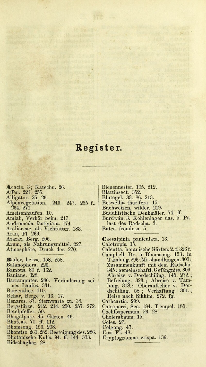 Register. Acacia. 3; Katechu. 26. Affen. 221. 255. Alligator. 25. 26. Alpenvegetation. 243. 247. 255 f., 264. 271. Ameisenhaufen. 10. Amiah, Verhör beim. 217. Andromeda fastigiata. 174. Araliaceae, als Viehfutter. 183. Aran, Fl. 269. Ararat, Berg. 206. Arum, als Nahrungsmittel. 227. Atmosphäre, Druck der. 270. Bäder, heisse. 158. 258. Balanophora. 226. Bambus. 80 f. 162. Baniane. 328. Barramputer. 286. Veränderung sei- nes Laufes. 331. Batzenthee. 110. Behar, Berge v. 16. 17. Benares. 37. Sternwarte zu. 38. Bergstürze. 212. 214. 250. 257. 272. Betelpfeffer. 50. Bhagalpore. 45. Gärten. 46. Bhoteas. 70. ff. 112. Bhomsong. 153. 208. Bhomtso. 261.282. Besteigung des. 286. Bhotanische Kulis. 94. ff. 144. 333. Bidschaghar. 28. Bienennester. 105. 212. Blattinsect. 352. Blutegel. 33. 86. 213. Boswellia thurifera. 15. Buchweizen, wilder. 219. Buddhistische Denkmäler. 74. ff. Burdwän. 3. Kohlenlager das. 5. Pa- last des Radscha. 3. Butea frondosa. 5. Caesalpinia paniculata. 13. Calotropis. 15. Calcutta, botanische Gärten. 2. f. 326 f. Campbell, Dr., in Bhomsong. 153; in Tamlung. 296; Misshandlungen. 303; Zusammenkunft mit dem Radscha. 345; gemeinschaftl. Gefängniss. 309. Abreise v. Dordschiling. 145. 272.; Befreiung. 323.; Abreise v. Tam- lung. 318.; Oberaufseher v. Dor- dschiling. 58.; Verhaftung. 301.; Reise nach Sikkim. 272. fg. Cathcartia. 299. Catsaperri, See. 184. Tempel. 185. Cochlospermum. 26. 28. Cholerabaum. 15. Coles. 27. Colgong. 47. Cosi Fl. 48. Cryptogramma crispa. 136.