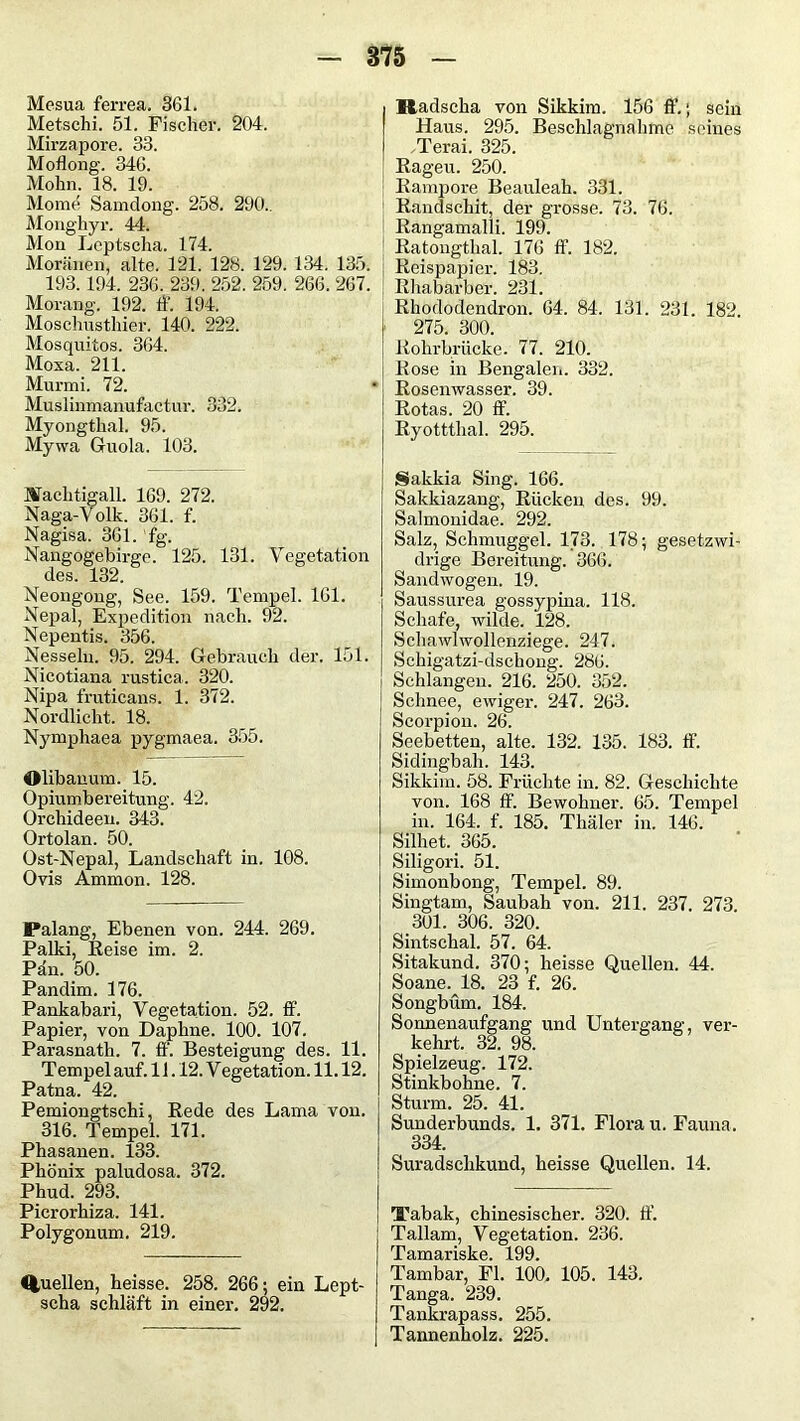 Mesua ferrea. 361. Metschi. 51. Fischer. 204. Mirzapore. 33. Moflong. 346. Mohn. 18. 19. Home Samdong. 258. 290.. Monghyr. 44. Mon Leptscha. 174. Moränen, alte. 121. 128. 129. 134. 135. 193.194. 236. 239. 252. 259. 266. 267. Morang. 192. ff. 194. Moschusthier. 140. 222. Mosquitos. 364. Moxa. 211. Murmi. 72. Muslinmanufactur. 332. Myongthal. 95. Mywa Guola. 103. Machtigall. 169. 272. Naga-Volk. 361. f. Nagisa. 361. fg. Nangogehirge. 125. 131. Vegetation des. 132. Neongong, See. 159. Tempel. 161. Nepal, Expedition nach. 92. Nepentis. 356. Nesseln. 95. 294. Gebrauch der. 151. Nicotiana rustica. 320. Nipa fruticans. 1. 372. Nordlicht. 18. Nymphaea pygmaea. 355. Olibanum. 15. Opiumbereitung. 42. Orchideen. 343. Ortolan. 50. Ost-Nepal, Landschaft in. 108. Ovis Ammon. 128. Palang, Ebenen von. 244. 269. Palki, Reise im. 2. Pan. 50. Pandim. 176. Pankabari, Vegetation. 52. ff. Papier, von Daphne. 100. 107. Parasnath. 7. ff. Besteigung des. 11. Tempel auf. 11.12. Vegetation. 11.12. Patna. 42. Pemiongtschi, Rede des Lama von. 316. Tempel. 171. Phasanen. 133. Phönix paludosa. 372. Phud. 293. Picrorhiza. 141. Polygonum. 219. Quellen, heisse. 258. 266; ein Lept- scha schläft in einer. 292. Radscha von Sikkim. 156 ff.; sein Haus. 295. Beschlagnahme seines Terai. 325. Rageu. 250. Rampore Beauleah. 331. Randschit, der grosse. 73. 76. Rangamalli. 199. Ratongthal. 176 fl’. 182. Reispapier. 183. ! Rhabarber. 231. Rhododendron. 64. 84. 131. 231. 182 275. 300. Rohrbrücke. 77. 210. Rose in Bengalen. 332. Rosenwasser. 39. Rotas. 20 ff. Ryotttlial. 295. Sakkia Sing. 166. Sakkiazang, Rücken des. 99. Salmonidae. 292. Salz, Schmuggel. 173. 178; gesetzwi- drige Bereitung. 366. Sandwogen. 19. Saussurea gossypina. 118. Schafe, wilde. 128. Schawlwollenziege. 247. Schigatzi-dschong. 286. Schlangen. 216. 250. 352. Schnee, ewiger. 247. 263. Scorpion. 26. Seebetten, alte. 132. 135. 183. ff. Sidingbah. 143. Sikkim. 58. Früchte in. 82. Geschichte von. 168 ff. Bewohner. 65. Tempel in. 164. f. 185. Thäler in. 146. Silhet. 365. Siligori. 51. Simonbong, Tempel. 89. Singtam, Saubah von. 211. 237. 273. 301. 306. 320. Sintschal. 57. 64. Sitakund. 370; heisse Quellen. 44. Soanev18. 23 f. 26. Songbüm. 184. Sonnenaufgang und Untergang, ver- kehrt. 32. 98. Spielzeug. 172. Stinkbohne. 7. Sturm. 25. 41. Sunderbunds. 1. 371. Flora u. Fauna. 334. Suradschkund, heisse Quellen. 14. Tabak, chinesischer. 320. ff. Tallam, Vegetation. 236. Tamariske. 199. Tambar, Fl. 100, 105. 143. Tanga. 239. Tankrapass. 255. Tannenholz. 225.