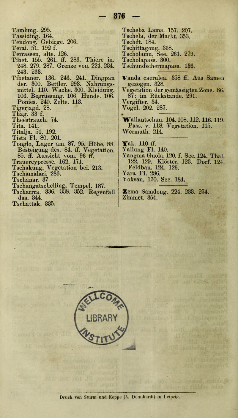 Tamlung. 295. Tassiding. 164. Tendong, Gebirge. 206. Terai. 51. 192 f. Terrassen, alte. 126. Tibet. 155. 261. ff. 283. Thiere in. 248. 279. 287. Grenze von. 224. 234. 243. 263. Tibetaner. 136. 246. 241. Dingpan der. 300. Bettler. 293. Nahrungs- mittel. 110. Wache. 300. Kleidung. 106. Begrüssung. 106. Hunde. 106. Ponies. 240. Zelte. 113. Tigerjagd. 28. Thag. 33 f. Theestrauch. 74. Tita. 141. Titalja. 51. 192. Tista Fl. 80. 201. Tonglo, Lager am. 87. 95. Höhe. 88. Besteigung des. 84. ff. Vegetation. 85. ff. Aussicht vom. 96 ff. Ti-auercypresse. 162. 171. Tschakung, Vegetation bei. 213. Tschamalari. 283. Tschanar. 37 Tschangatschelling, Tempel. 187. Tscharrra. 336. 338. 352. Regenfall fioo 344 Tschättak.’ 335. Tscheba Lama. 157. 207. Tschela, der Markt. 353. Tsche't. 184. Tschittagong. 368. Tscholamu, See. 261. 279. Tscholapass. 300. Tschundsehermapass. 136. Vanda caerulea. 358 ff. Aus Samen gezogen. 328. Vegetation der gemässigten Zone. 86. 87; im Rückstände. 291. Vergifter. 34. Vögel. 202. 287. • Wallantschun. 104.108.112.116.119. Pass. v. 118. Vegetation. 115. Wermuth. 214. Yak. 110 ff. Yallung Fl. 140. Yangma Guola. 120. f. See. 124. Thal. 122. 129. Klöster. 123. Dorf. 124. Feldbau. 124. 126. Yara Fl. 286. Yoksan. 170. See. 184. Zema Samdong. 224. 233. 274. Zimmet. 354. Druck von Sturm und Koppe (A. Dennhardl) in Leipzig.