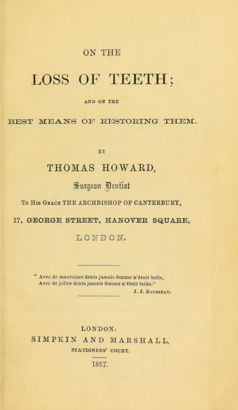 ON THE LOSS OF TEETH; AND ON THE BEST MEANS OE EESTOEING THEM.. BT THOMAS HOWARD, Surgeon jlcirtist To His Grace THE ARCHBISHOP OF CANTERBURY, 17, GEORGE STREET, HANOVER SQUARE,. LOIBOIo “ Avec de mauvaises dents jamais femme n’6toit belle, Avec de jolies dents jamais femme n’6toit laide.” J. J. Rocsseac. LONDON: SIMPKIN AND MARSHALL, STATIONERS’ COURT. 1857.