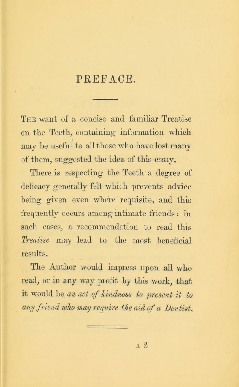 PREFACE. The want of a concise and familiar Treatise on the Teeth; containing information which may he useful to all those who have lost many of them; suggested the idea of this essay. There is respecting the Teeth a degree of delicacy generally felt which prevents advice being given even where requisite, and this frequently occurs among intimate friends : in such cases, a recommendation to read this Treatise may lead to the most beneficial results. The Author would impress upon all who read, or in any way profit by this work, that it would he an act- of kindness to present it to any friend ivho may require the aid of a Dentist.