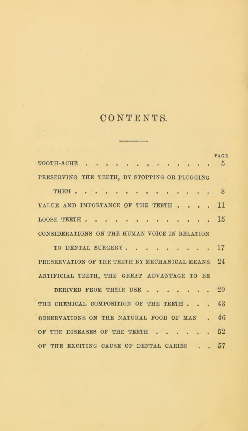 CONTENTS. PAGE TOOTH-ACHE 5 PRESERVING THE TEETH, BY STOPPING OR PLUGGING THEM 8 VALUE AND IMPORTANCE OF THE TEETH . ... 11 LOOSE TEETH 15 CONSIDERATIONS ON THE HUMAN VOICE IN RELATION TO DENTAL SURGERY 17 PRESERVATION OF THE TEETH BY MECHANICAL MEANS 24 ARTIFICIAL TEETH, THE GREAT ADVANTAGE TO BE DERIVED FROM THEIR USE 29 THE CHEMICAL COMPOSITION OF THE TEETH ... 43 OBSERVATIONS ON THE NATURAL FOOD OF MAN . 46 OF THE DISEASES OF THE TEETH 52 OF THE EXCITING CAUSE OF DENTAL CARIES . . 57
