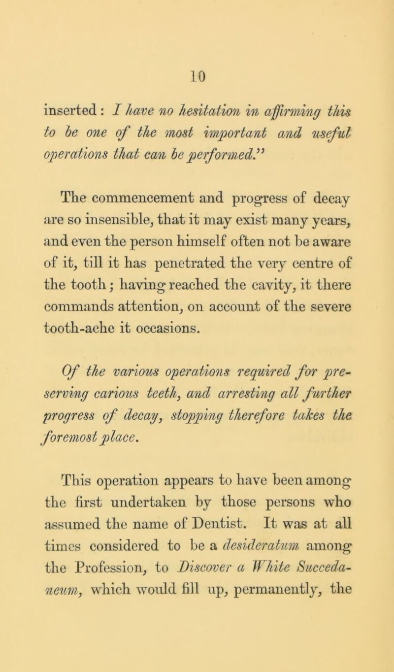 inserted : I have no hesitation in affirming this to be one of the most important and useful- operations that can be performed The commencement and progress of decay are so insensible, that it may exist many years, and even the person himself often not be aware of it, till it has penetrated the very centre of the tooth; having reached the cavity, it there commands attention, on account of the severe tooth-ache it occasions. Of the various operations required for pre- serving carious teeth, and arresting all further progress of decay, stopping therefore takes the foremost place. This operation appears to have been among the first undertaken by those persons who assumed the name of Dentist. It was at all times considered to be a desideratum among the Profession, to Discover a White Succeda- neum, which would fill up, permanently, the