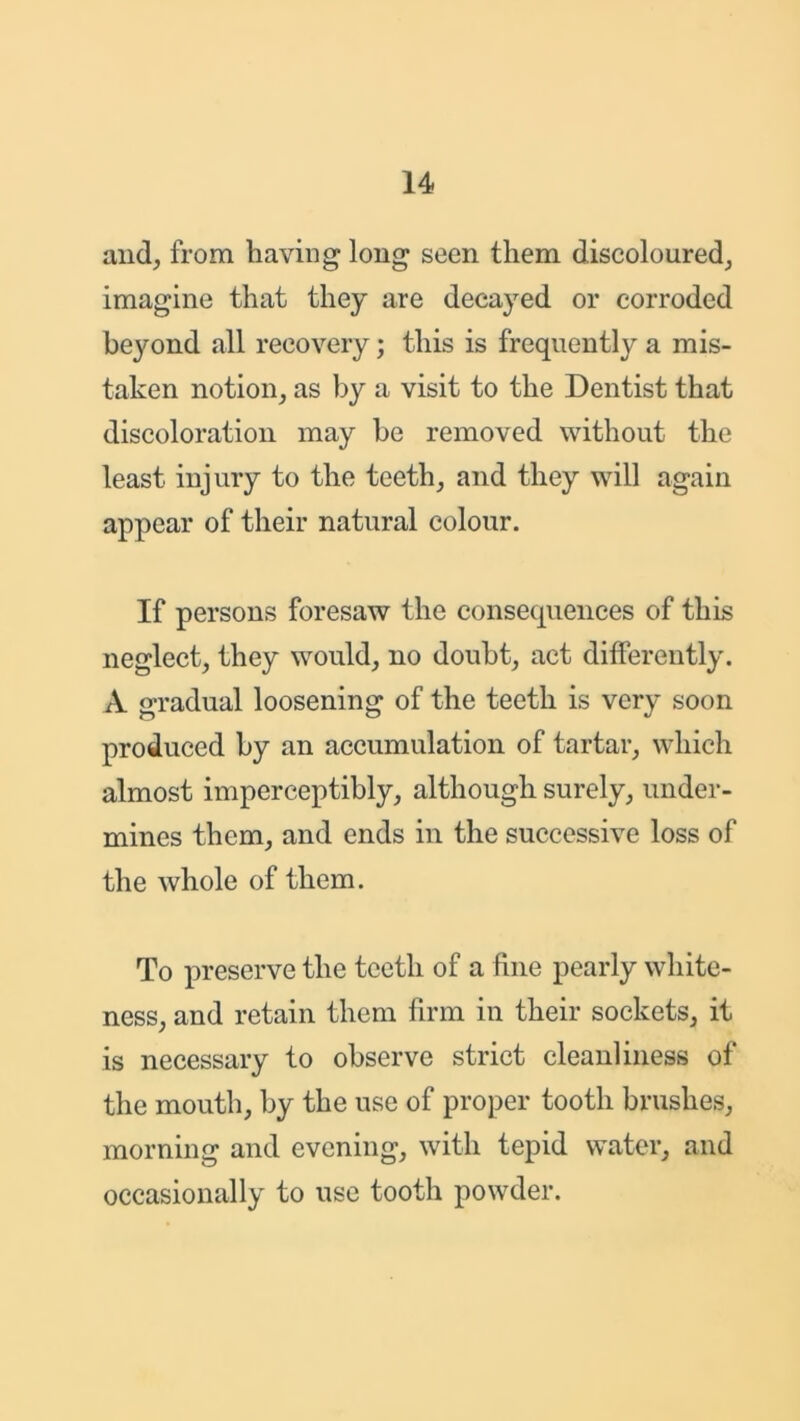 and, from having long seen them discoloured, imagine that they are decayed or corroded beyond all recovery; this is frequently a mis- taken notion, as by a visit to the Dentist that discoloration may be removed without the least injury to the teeth, and they will again appear of their natural colour. If persons foresaw the consequences of this neglect, they would, no doubt, act differently. A gradual loosening of the teeth is very soon produced by an accumulation of tartar, which almost imperceptibly, although surely, under- mines them, and ends in the successive loss of the whole of them. To preserve the teeth of a fine pearly white- ness, and retain them firm in their sockets, it is necessary to observe strict cleanliness of the mouth, by the use of proper tooth brushes, morning and evening, with tepid water, and occasionally to use tooth powder.
