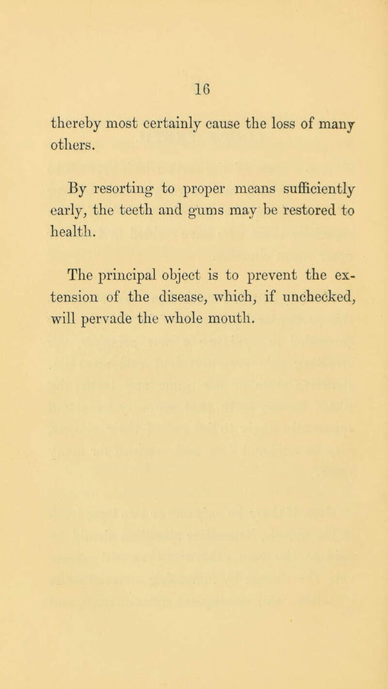 thereby most certainly cause the loss of many others. By resorting to proper means sufficiently early, the teetli and gums may be restored to health. The principal object is to prevent the ex- tension of the disease, which, if unchecked, will pervade the whole mouth.