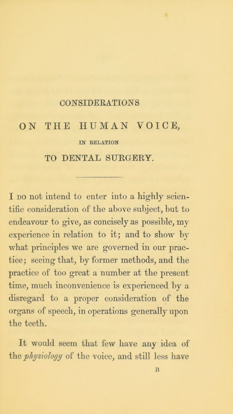 CONSIDERATIONS ON THE HUMAN VOICE, IN RELATION TO DENTAL SURGERY. I do not intend to enter into a highly scien- tific consideration of the above subject, but to endeavour to give, as concisely as possible, my experience in relation to it; and to show by what principles we are governed in our prac- tice ; seeing that, by former methods, and the practice of too great a number at the present time, much inconvenience is experienced by a disregard to a proper consideration of the organs of speech, in operations generally upon the teeth. It would seem that few have any idea of the physiology of the voice, and still less have