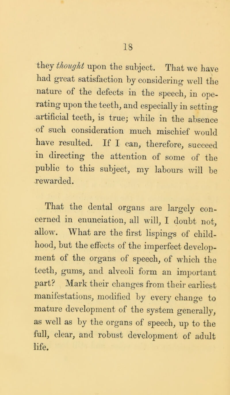 they thought upon the subject. That we have had great satisfaction by considering well the nature of the defects in the speech, in ope- rating upon the teeth, and especially in setting aitificial teeth, is truej while in the absence of such consideration much mischief would have resulted. If I can, therefore, succeed in directing the attention of some of the public to this subject, my labours will be rewarded. That the dental organs are largely con- cerned in enunciation, all will, I doubt not, allow. What are the first lispings of child- hood, but the effects of the imperfect develop- ment of the organs of speech, of which the teeth, gums, and alveoli form an important part? Mark their changes from their earliest manifestations, modified by every change to mature development of the system generally, as well as by the organs of speech, up to the full, clear, and robust development of adult life.