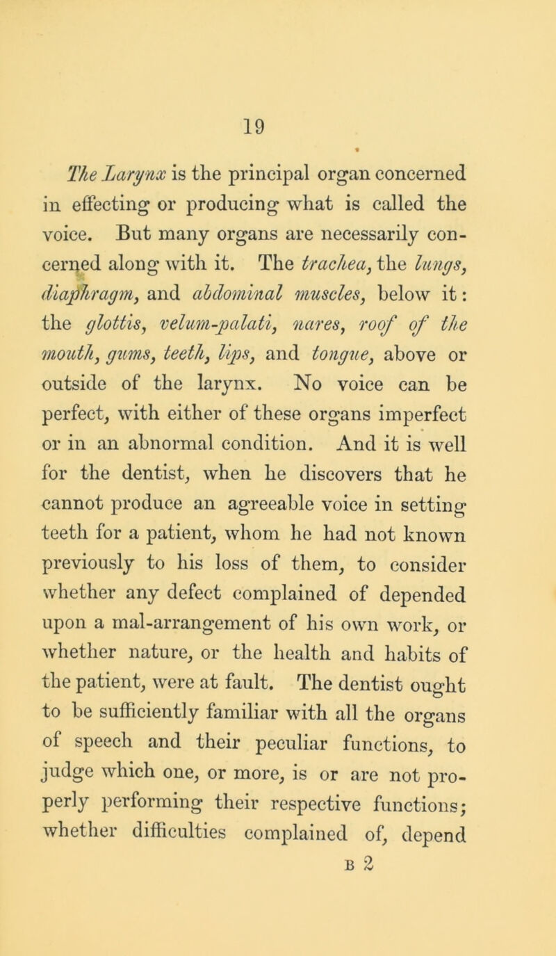 The Larynx is the principal organ concerned in effecting or producing what is called the voice. But many organs are necessarily con- cerned along with it. The trachea, the lungs, diaphragm, and abdominal muscles, below it: the glottis, velum-palati, naves, roof of the mouth, gums, teeth, lips, and tongue, above or outside of the larynx. No voice can be perfect, with either of these organs imperfect or in an abnormal condition. And it is well for the dentist, when he discovers that he cannot produce an agreeable voice in setting teeth for a patient, whom he had not known previously to his loss of them, to consider whether any defect complained of depended upon a mal-arrangement of his own work, or whether nature, or the health and habits of the patient, were at fault. The dentist ought to be sufficiently familiar with all the organs of speech and their peculiar functions, to judge which one, or more, is or are not pro- perly performing their respective functions; whether difficulties complained of, depend