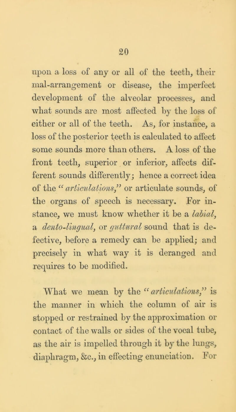 upon a loss of any or all of the teeth, their mal-arrangement or disease, the imperfect development of the alveolar processes, and what sounds are most affected by the loss of either or all of the teeth. As, for instance, a loss of the posterior teeth is calculated to affect some sounds more than others. A loss of the front teeth, superior or inferior, affects dif- ferent sounds differently; hence a correct idea of the “ articulations” or articulate sounds, of the organs of speech is necessary. For in- stance, we must know whether it be a labial, a dento-Ungual, or guttural sound that is de- fective, before a remedy can be applied; and precisely in what way it is deranged and requires to be modified. What we mean by the “ articulations ” is the manner in which the column of air is stopped or restrained by the approximation or contact of the walls or sides of the vocal tube, as the air is impelled through it by the lungs, diaphragm, &c., in effecting enunciation. For