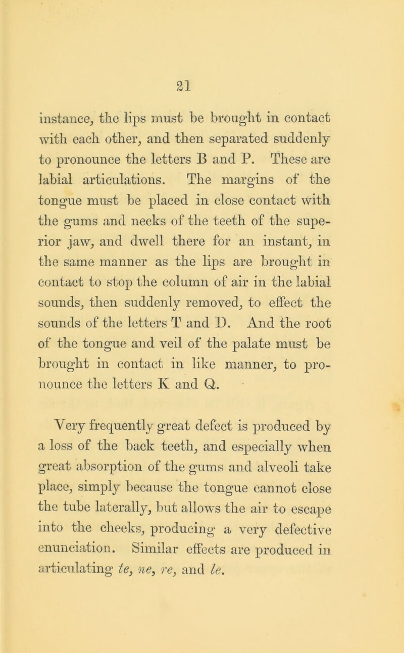 instance, the lips must be brought in contact with each other, and then separated suddenly to pronounce the letters B and P. These are labial articulations. The margins of the tongue must be placed in close contact with the gums and necks of the teeth of the supe- rior jaw, and dwell there for an instant, in the same manner as the lips are brought in contact to stop the column of air in the labial sounds, then suddenly removed, to effect the sounds of the letters T and D. And the root of the tongue and veil of the palate must be brought in contact in like manner, to pro- nounce the letters K and Q. Very frequently great defect is produced by a loss of the back teeth, and especially when great absorption of the gums and alveoli take place, simply because the tongue cannot close the tube laterally, but allows the air to escape into the cheeks, producing a very defective enunciation. Similar effects are produced in articulating te, ne, re, and le.