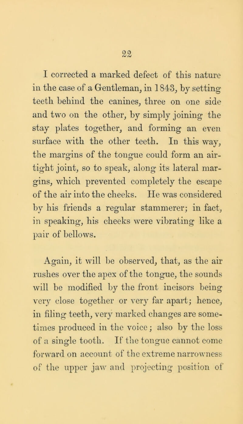 I corrected a marked defect of this nature in the case of a Gentleman, in 1843, by setting teeth behind the canines, three on one side and two on the other, by simply joining the stay plates together, and forming an even surface with the other teeth. In this way, the margins of the tongue could form an air- tight joint, so to speak, along its lateral mar- gins, which prevented completely the escape of the air into the cheeks. He was considered by his friends a regular stammerer; in fact, in speaking, his cheeks were vibrating like a pair of bellows. Again, it will be observed, that, as the air rushes over the apex of the tongue, the sounds will be modified by the front incisors being very close together or very far apart; hence, in filing teeth, very marked changes are some- times produced in the voice; also by the loss of a single tooth. If the tongue cannot come forward on account of the extreme narrowness of the upper jaw and projecting position of