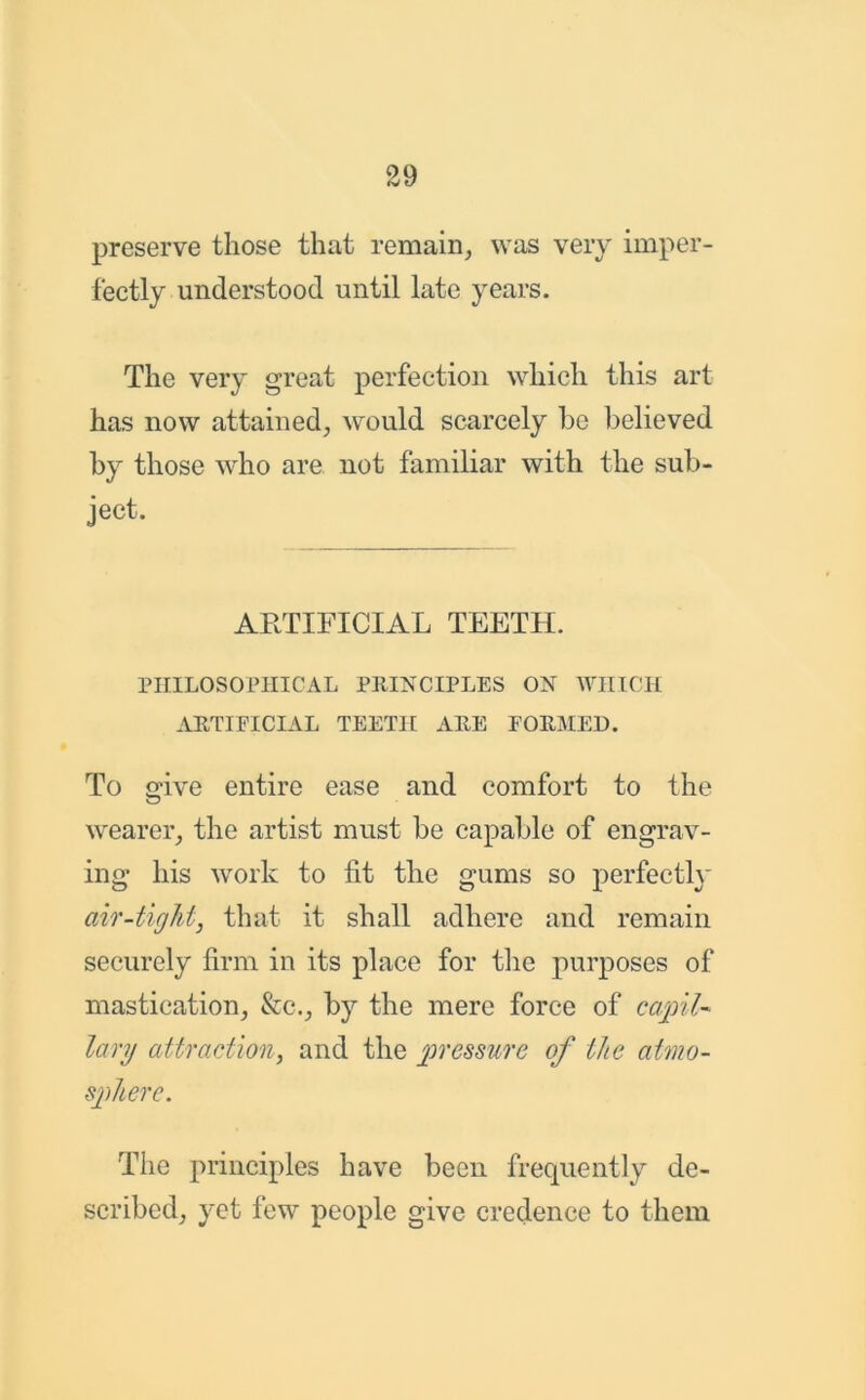 preserve those that remain, was very imper- fectly understood until late years. The very great perfection which this art has now attained, would scarcely he believed by those who are not familiar with the sub- ject. ARTIFICIAL TEETH. PHILOSOPHICAL PRINCIPLES ON WHICH ARTIFICIAL TEETH ARE FORMED. To give entire ease and comfort to the wearer, the artist must be capable of engrav- ing his work to fit the gums so perfectly air-tight, that it shall adhere and remain securely firm in its place for the purposes of mastication, &c., by the mere force of capil- lary attraction, and the pressure of the atmo- sphere. The principles have been frequently de- scribed, yet few people give credence to them