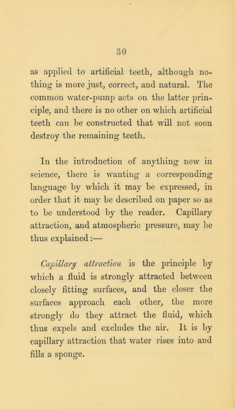 as applied to artificial teeth, although no- thing is more just, correct, and natural. The common water-pump acts on the latter prin- ciple, and there is no other on which artificial teeth can be constructed that will not soon destroy the remaining teeth. In the introduction of anything new in science, there is wanting a corresponding language by which it may be expressed, in order that it may be described on paper so as to be understood by the reader. Capillary attraction, and atmospheric pressure, may be thus explained:— Capillary attraction is the principle by which a fluid is strongly attracted between closely fitting surfaces, and the closer the surfaces approach each other, the more strongly do they attract the fluid, which thus expels and excludes the air. It is by capillary attraction that water rises into and fills a sponge.