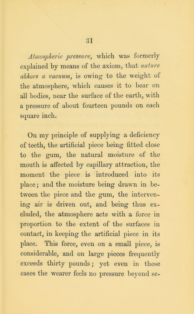 Atmospheric pressure, which was formerly explained by means of the axiom, that nature abhors a vacuum, is owing to the weight of the atmosphere, which causes it to bear on all bodies, near the surface of the earth, with a pressure of about fourteen pounds on each square inch. On my principle of supplying a deficiency of teeth, the artificial piece being fitted close to the gum, the natural moisture of the mouth is affected by capillary attraction, the moment the piece is introduced into its place; and the moisture being drawn in be- tween the piece and the gum, the interven- ing air is driven out, and being thus ex- cluded, the atmosphere acts with a force in proportion to the extent of the surfaces in contact, in keeping the artificial piece in its place. This force, even on a small piece, is considerable, and on large pieces frequently exceeds thirty pounds; yet even in these cases the wearer feels no pressure beyond se-