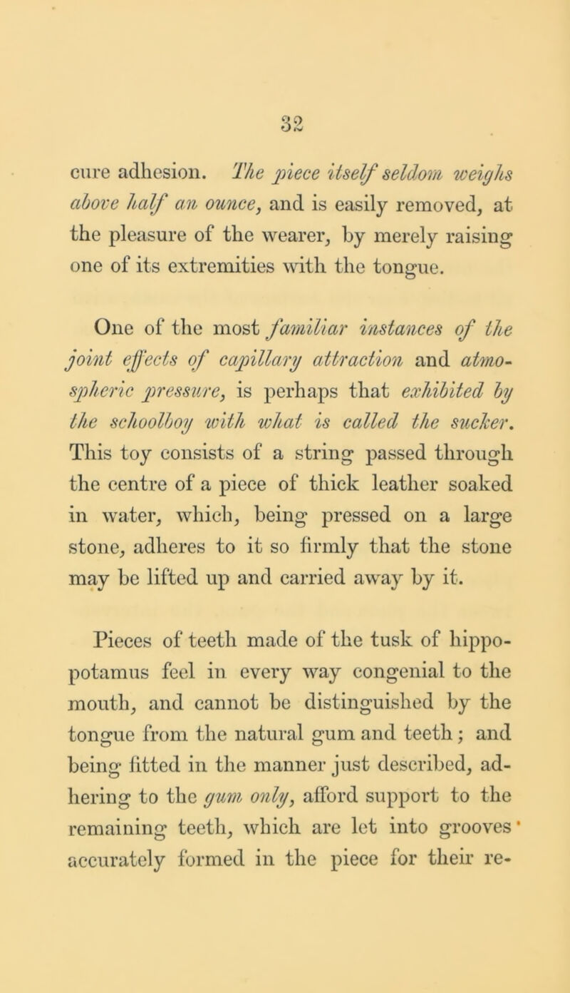 cure adhesion. The piece itself seldom weighs above half an ounce, and is easily removed, at the pleasure of the wearer, by merely raising one of its extremities with the tongue. One of the most familiar instances of the joint effects of capillary attraction and atmo- spheric pressure, is perhaps that exhibited by the schoolboy with what is called the sucker. This toy consists of a string passed through the centre of a piece of thick leather soaked in water, which, being pressed on a large stone, adheres to it so firmly that the stone may be lifted up and carried away by it. Pieces of teeth made of the tusk of hippo- potamus feel in every way congenial to the mouth, and cannot be distinguished by the tongue from the natural gum and teeth; and being fitted in the manner just described, ad- hering to the gum only, afford support to the remaining teeth, which are let into grooves* accurately formed in the piece for their re-