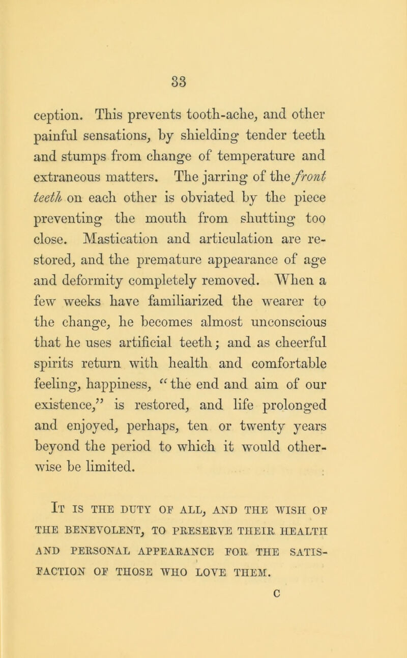 ception. This prevents tooth-ache, and other painful sensations, by shielding tender teeth and stumps from change of temperature and extraneous matters. The jarring of thq front teeth on each other is obviated by the piece preventing the mouth from shutting too close. Mastication and articulation are re- stored, and the premature appearance of age and deformity completely removed. When a few weeks have familiarized the wearer to the change, he becomes almost unconscious that he uses artificial teeth; and as cheerful spirits return with health and comfortable feeling, happiness, “ the end and aim of our existence,” is restored, and life prolonged and enjoyed, perhaps, ten or twenty years beyond the period to which it would other- wise be limited. It is the duty of all, and the wish of THE BENEVOLENT, TO PRESERVE THEIR HEALTH AND PERSONAL APPEARANCE FOR THE SATIS- I FACTION OF THOSE WHO LOVE THEM. C