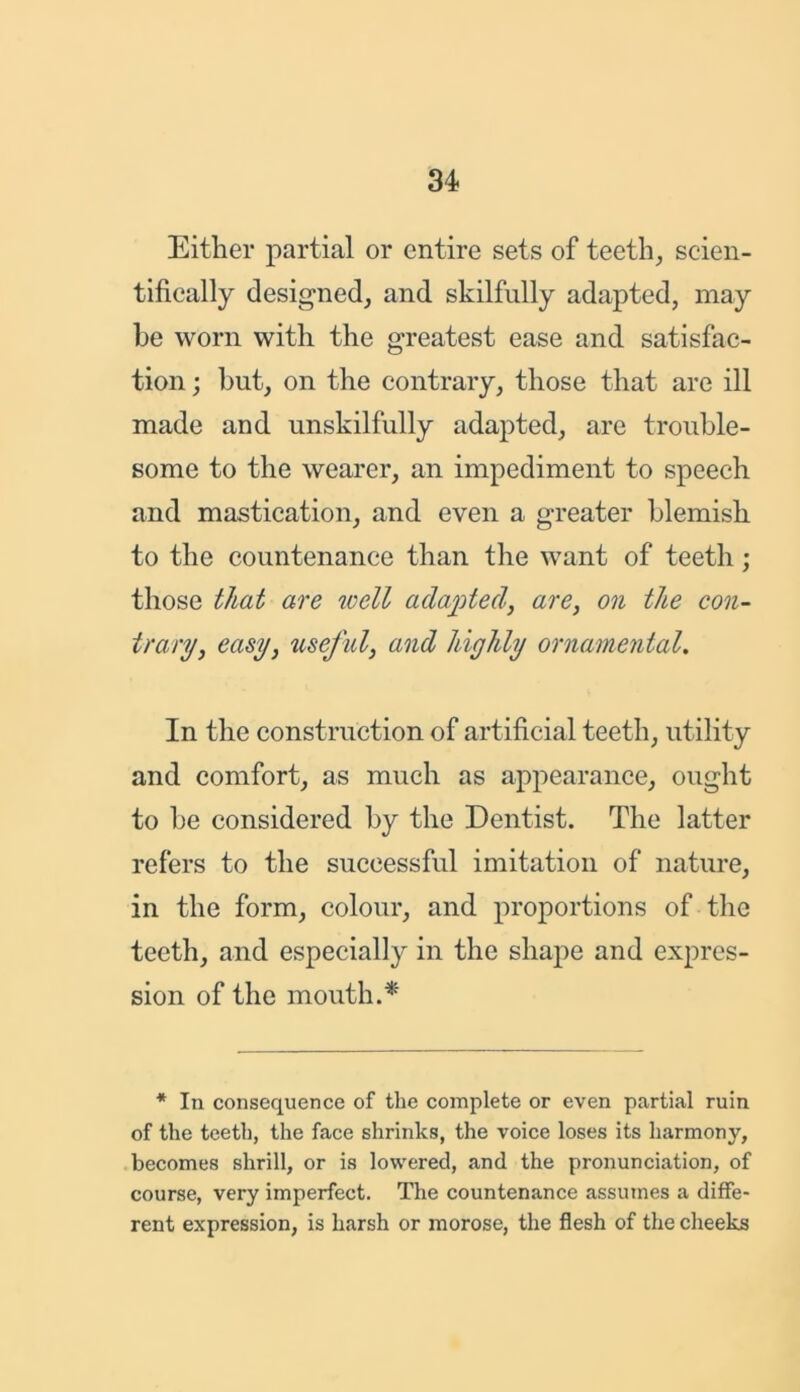 Either partial or entire sets of teeth, scien- tifically designed, and skilfully adapted, may be worn with the greatest ease and satisfac- tion ; but, on the contrary, those that are ill made and unskilfully adapted, are trouble- some to the wearer, an impediment to speech and mastication, and even a greater blemish to the countenance than the want of teeth ; those that are well adapted, are, on the con- trary, easy, useful, and highly ornamental. In the construction of artificial teeth, utility and comfort, as much as appearance, ought to be considered by the Dentist. The latter refers to the successful imitation of nature, in the form, colour, and proportions of the teeth, and especially in the shape and expres- sion of the mouth.* * In consequence of the complete or even partial ruin of the teeth, the face shrinks, the voice loses its harmony, becomes shrill, or is lowered, and the pronunciation, of course, very imperfect. The countenance assumes a diffe- rent expression, is harsh or morose, the flesh of the cheeks