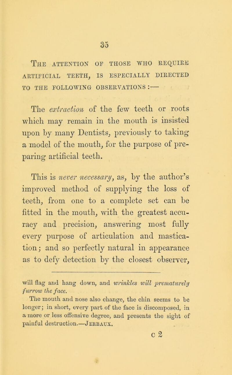 The attention of those who require ARTIFICIAL TEETH, IS ESPECIALLY DIRECTED TO THE FOLLOWING OBSERVATIONS : The extraction of the few teeth or roots which may remain in the mouth is insisted upon by many Dentists, previously to taking' a model of the mouth, for the purpose of pre- paring artificial teeth. This is never necessary, as, by the author’s improved method of supplying the loss of teeth, from one to a complete set can he fitted in the mouth, with the greatest accu- racy and precision, answering most fully every purpose of articulation and mastica- tion ; and so perfectly natural in appearance as to defy detection by the closest observer, will flag and hang down, and wrinkles will prematurely furrow the face. The mouth and nose also change, the chin seems to be longer; in short, every part of the face is discomposed, in a more or less offensive degree, and presents the sight of painful destruction.—Jekbaux. c 2