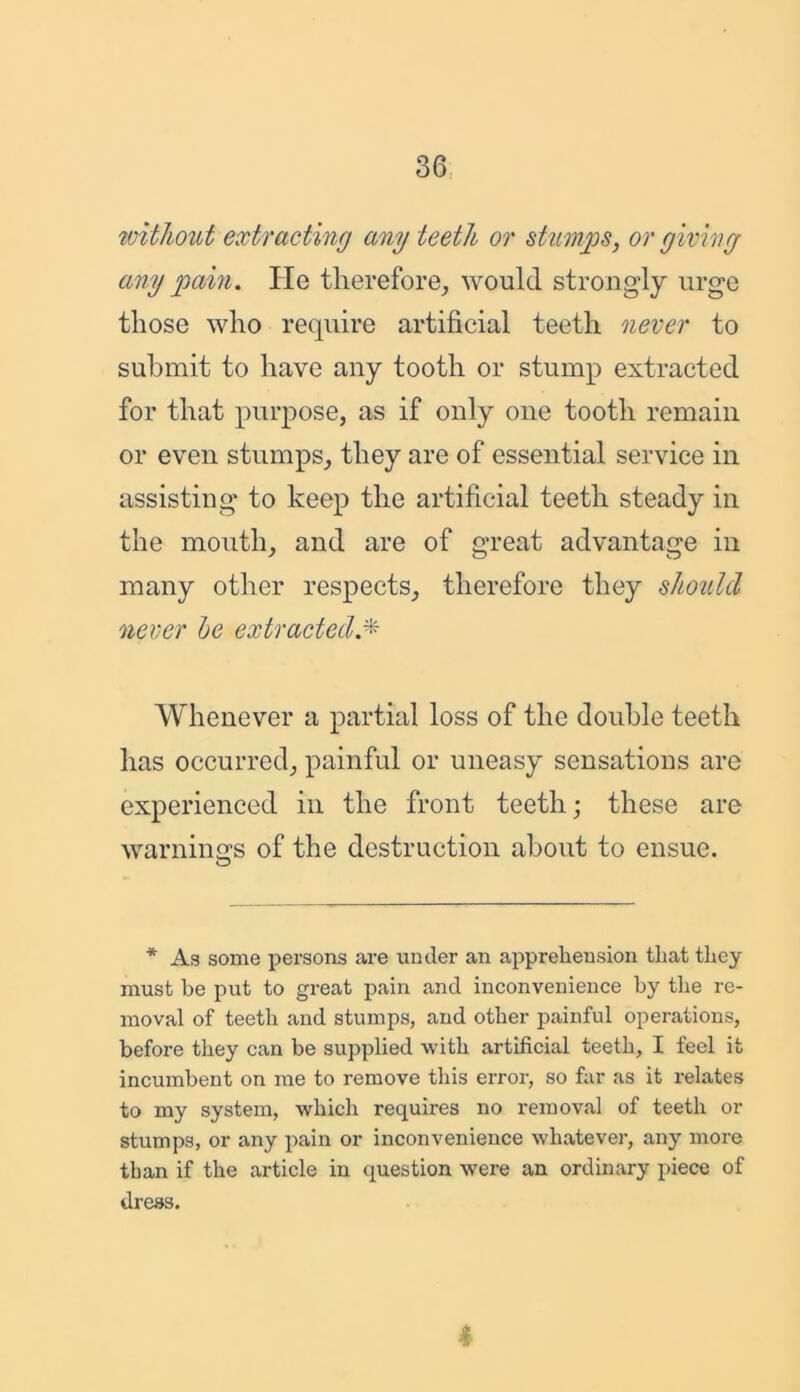 without extracting any teeth or stumps, or giving any pain. He therefore, would strongly urge those who require artificial teeth never to submit to have any tooth or stump extracted for that purpose, as if only one tooth remain or even stumps, they are of essential service in assisting to keep the artificial teeth steady in the mouth, and are of great advantage in many other respects, therefore they should never be extracted Whenever a partial loss of the double teeth has occurred, painful or uneasy sensations are experienced in the front teeth; these are warning's of the destruction about to ensue. O * As some persons are under an apprehension that they must be put to great pain and inconvenience by the re- moval of teeth and stumps, and other painful operations, before they can be supplied with artificial teeth, I feel it incumbent on me to remove this error, so far as it relates to my system, which requires no removal of teeth or stumps, or any pain or inconvenience whatever, any more than if the article in question were an ordinary piece of dress. 4