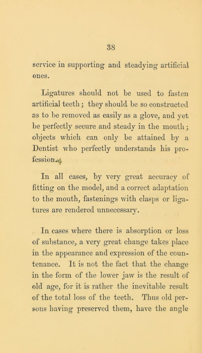 service in supporting and steadying artificial ones. Ligatures should not he used to fasten artificial teeth; they should he so constructed as to be removed as easily as a glove, and yet be perfectly secure and steady in the mouth; objects which can only be attained by a Dentist who perfectly understands his pro- fession^-. In all cases, by very great accuracy of fitting on the model, and a correct adaptation to the mouth, fastenings with clasps or liga- tures are rendered unnecessary. In cases where there is absorption or loss of substance, a very great change takes place in the appearance and expression of the coun- tenance. It is not the fact that the change in the form of the lower jaw is the result of old age, for it is rather the inevitable result of the total loss of the teeth. Thus old per- sons having preserved them, have the angle