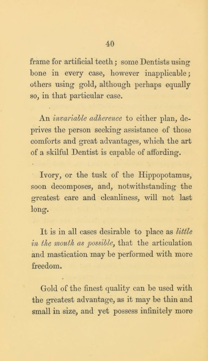 frame for artificial teeth; some Dentists using bone in every case, however inapplicable; others using gold, although perhaps equally so, in that particular case. An invariable adherence to either plan, de- prives the person seeking assistance of those comforts and great advantages, which the art of a skilful Dentist is capable of affording. Ivory, or the tusk of the Hippopotamus, soon decomposes, and, notwithstanding the greatest care and cleanliness, will not last long. It is in all cases desirable to place as little in the mouth as possible, that the articulation and mastication may be performed with more freedom. Gold of the finest quality can be used with the greatest advantage, as it may be thin and small in size, and yet possess infinitely more