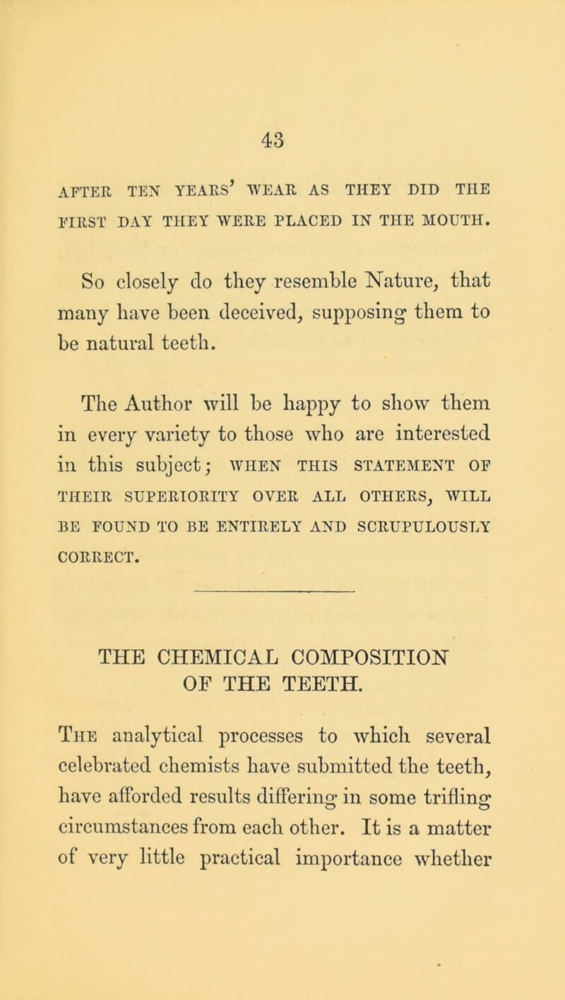 AFTER TEX YEARS* WEAR AS THEY DID TILE FIRST DAY THEY WERE PLACED IN THE MOUTH. So closely do they resemble Nature, that many have been deceived, supposing them to be natural teeth. The Author will be happy to show them in every variety to those who are interested in this subject; when this statement of THEIR SUPERIORITY OVER ALL OTHERS, WILL 13E FOUND TO BE ENTIRELY AND SCRUPULOUSLY CORRECT. THE CHEMICAL COMPOSITION OF THE TEETH. The analytical processes to which several celebrated chemists have submitted the teeth, have afforded results differing* in some trifling* circumstances from each other. It is a matter of very little practical importance whether