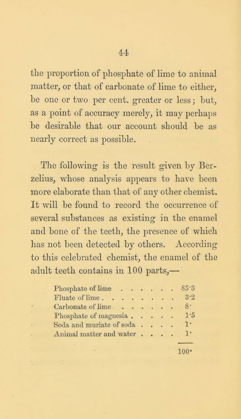 the proportion of phosphate of lime to animal matter, or that of carbonate of lime to either, be one or two per cent, greater or less; but, as a point of accuracy merely, it may perhaps be desirable that our account should be as nearly correct as possible. The following is the result given by Ber- zelius, whose analysis appears to have been more elaborate than that of any other chemist. It will be found to record the occurrence of several substances as existing in the enamel and bone of the teeth, the presence of which has not been detected by others. According to this celebrated chemist, the enamel of the adult teeth contains in 100 parts,— Phosphate of lime S5*3 Pluate of lime 3‘2 Cai'bonate of lime S • Phosphate of magnesia 1*5 Soda and muriate of soda .... 1 * Animal matter and water .... 1 * 100-