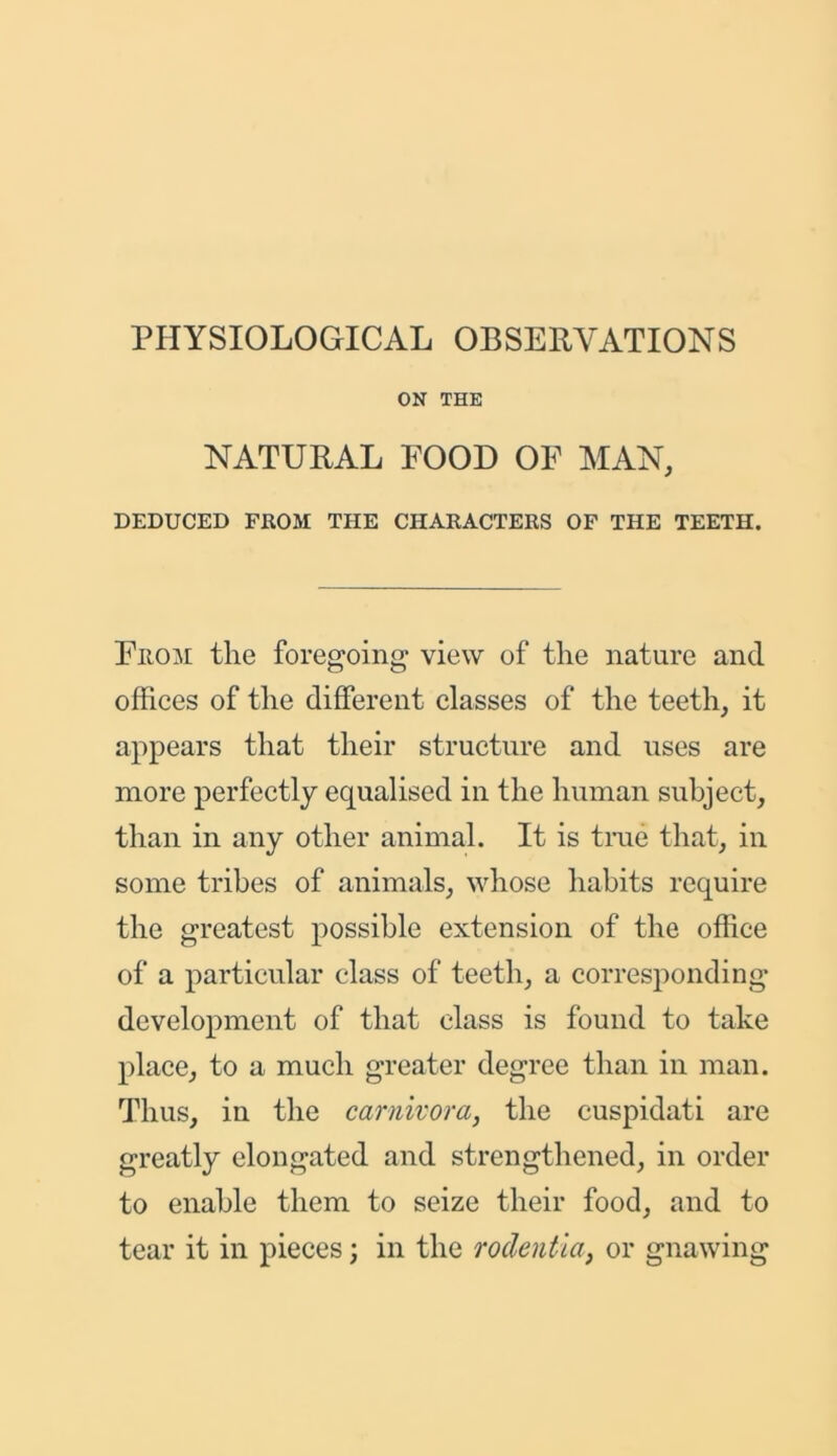 PHYSIOLOGICAL OBSERVATIONS ON THE NATURAL POOD OF MAN, DEDUCED FROM THE CHARACTERS OF THE TEETH. From the foregoing view of the nature and offices of the different classes of the teeth, it appears that their structure and uses are more perfectly equalised in the human subject, than in any other animal. It is true that, in some tribes of animals, whose habits require the greatest possible extension of the office of a particular class of teeth, a corresponding development of that class is found to take place, to a much greater degree than in man. Thus, in the carnivora, the cuspidati are greatly elongated and strengthened, in order to enable them to seize their food, and to tear it in pieces; in the rodentia, or gnawing
