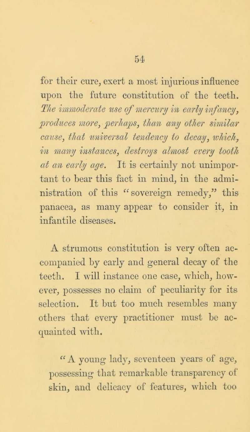 for their cure, exert a, most injurious influence upon the future constitution of the teeth. The immoderate use of mercury in early infancy, produces more, perhaps, than any other similar cause, that u/niversal tendency to decay, which, in many instances, destroys almost every tooth at an early age. It is certainly not unimpor- tant to bear this fact in mind, in the admi- nistration of this “ sovereign remedy,” this panacea, as many appear to consider it, in infantile diseases. A strumous constitution is very often ac- companied by early and general decay of the teeth. I will instance one case, which, how- ever, possesses no claim of peculiarity for its selection. It but too much resembles many others that every practitioner must be ac- quainted with. (t A young lady, seventeen years of age, possessing that remarkable transparency of skin, and delicacy of features, which too
