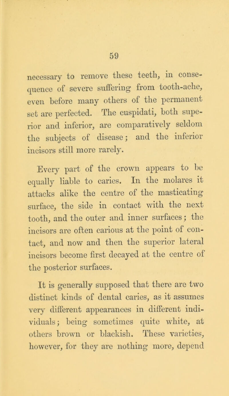necessary to remove these teeth, in conse- quence of severe suffering from tooth-ache, even before many others of the permanent set are perfected. The cuspidati, both supe- rior and inferior, are comparatively seldom the subjects of disease; and the inferior incisors still more rarely. Every part of the crown appears to be equally liable to caries. In the molares it attacks alike the centre of the masticating surface, the side in contact with the next tooth, and the outer and inner surfaces; the incisors are often carious at the point of con- tact, and now and then the superior lateral incisors become first decayed at the centre of the posterior surfaces. It is generally supposed that there are two distinct kinds of dental caries, as it assumes very different appearances in different indi- viduals ; being sometimes quite white, at others brown or blackish. These varieties, however, for they are nothing more, depend