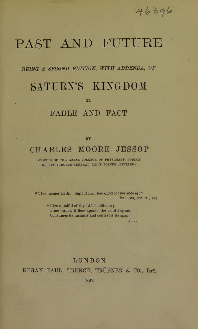 /f 4 2> ^ If PAST AND FUTURE BEING A SECOND EDITION, WITH ADDENDA, OF SATURN’S KINGDOM OE FABLE AND FACT BY CHARLES MOORE JESSOP MEMBER OP THE ROYAL COLLEGE OF PHYSICIANS, LONDON DEPUTY SURGEON-GENERAL H.M.’s FORCES (RETIRED) “ Vive memor Lethi: fugit Hora: hoc quod loquor inde est ” Persius, Sat. v., 153 “ Live mindful of thy Life’s oblivion; Time wanes, it flees apace: the word I speak Consumes its instants and contracts its span ” T. J. LONDON KEGAN PAUL, TRENCH, TRUBNER & CO., Lt» 1892