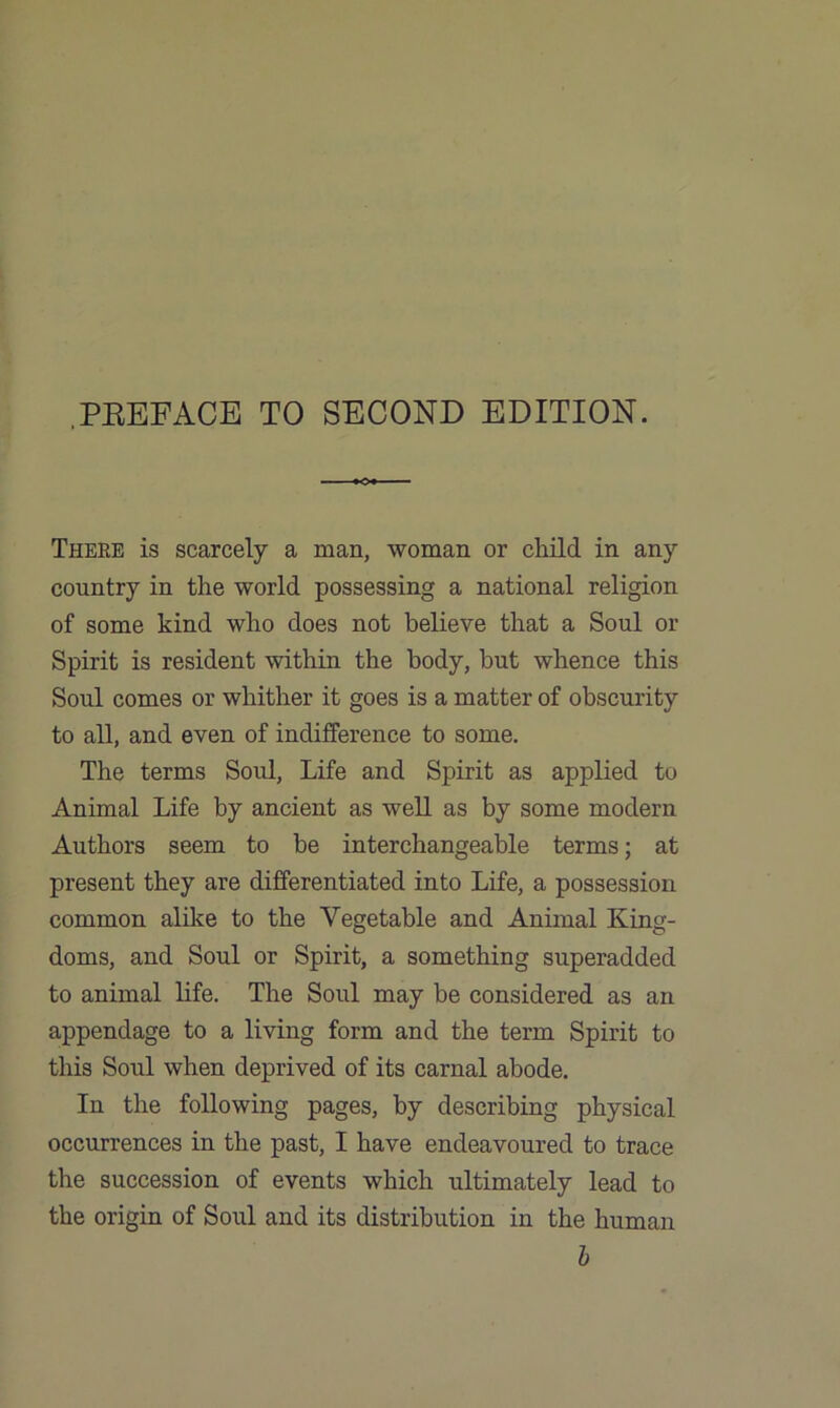 .PREFACE TO SECOND EDITION. There is scarcely a man, woman or child in any country in the world possessing a national religion of some kind who does not believe that a Soul or Spirit is resident within the body, but whence this Soul comes or whither it goes is a matter of obscurity to all, and even of indifference to some. The terms Soul, Life and Spirit as applied to Animal Life by ancient as well as by some modern Authors seem to be interchangeable terms; at present they are differentiated into Life, a possession common alike to the Vegetable and Animal King- doms, and Soul or Spirit, a something superadded to animal life. The Soul may be considered as an appendage to a living form and the term Spirit to this Soul when deprived of its carnal abode. In the following pages, by describing physical occurrences in the past, I have endeavoured to trace the succession of events which ultimately lead to the origin of Soul and its distribution in the human b