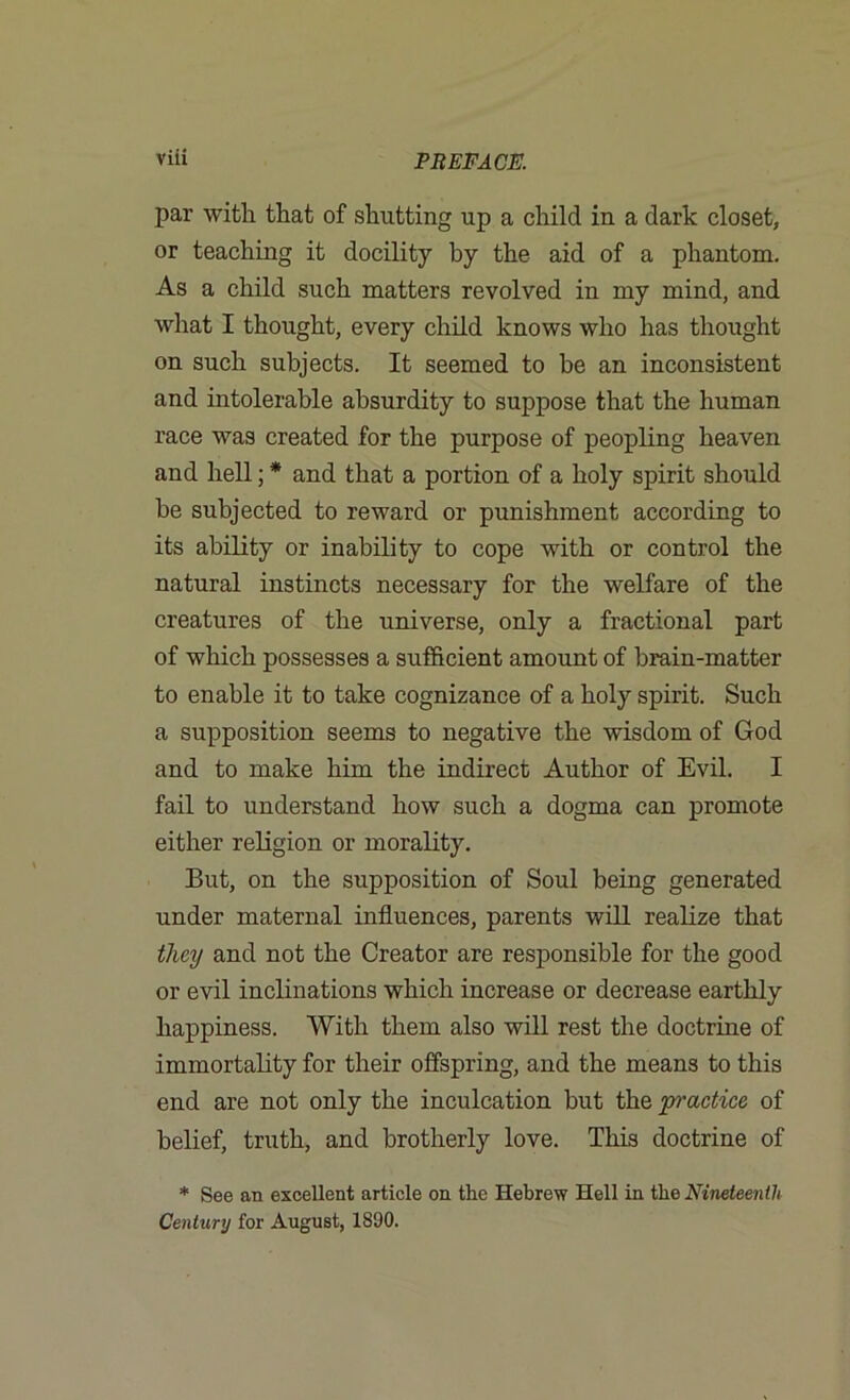 par with that of shutting up a child in a dark closet, or teaching it docility by the aid of a phantom. As a child such matters revolved in my mind, and what I thought, every child knows who has thought on such subjects. It seemed to be an inconsistent and intolerable absurdity to suppose that the human race was created for the purpose of peopling heaven and hell; * and that a portion of a holy spirit should be subjected to reward or punishment according to its ability or inability to cope with or control the natural instincts necessary for the welfare of the creatures of the universe, only a fractional part of which possesses a sufficient amount of brain-matter to enable it to take cognizance of a holy spirit. Such a supposition seems to negative the wisdom of God and to make him the indirect Author of Evil. I fail to understand how such a dogma can promote either religion or morality. But, on the supposition of Soul being generated under maternal influences, parents will realize that they and not the Creator are responsible for the good or evil inclinations which increase or decrease earthly happiness. With them also will rest the doctrine of immortality for their offspring, and the means to this end are not only the inculcation but the p'actice of belief, truth, and brotherly love. This doctrine of * See an excellent article on the Hebrew Hell in the Nineteenth Century for August, 1890.