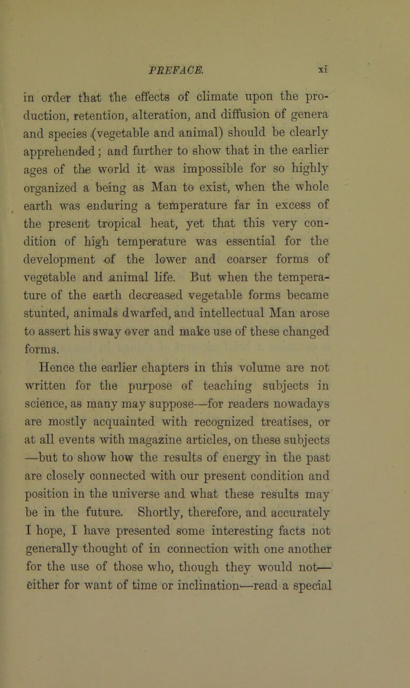 in order that the effects of climate upon the pro- duction, retention, alteration, and diffusion of genera and species .(vegetable and animal) should be clearly apprehended; and further to show that in the earlier ages of the world it was impossible for so highly organized a being as Man to exist, when the whole earth was enduring a temperature far in excess of the present tropical heat, yet that this very con- dition of high temperature was essential for the development of the lower and coarser forms of vegetable and animal life. But when the tempera- ture of the earth decreased vegetable forms became stunted, animals dwarfed, and intellectual Man arose to assert his sway over and make use of these changed forms. Hence the earlier chapters in this volume are not written for the purpose of teaching subjects in science, as many may suppose—for readers nowadays are mostly acquainted with recognized treatises, or at all events with magazine articles, on these subjects —but to show how the results of energy in the past are closely connected with our present condition and position in the universe and what these results may be in the future. Shortly, therefore, and accurately I hope, I have presented some interesting facts not generally thought of in connection with one another for the use of those who, though they would not— either for want of time or inclination—read a special