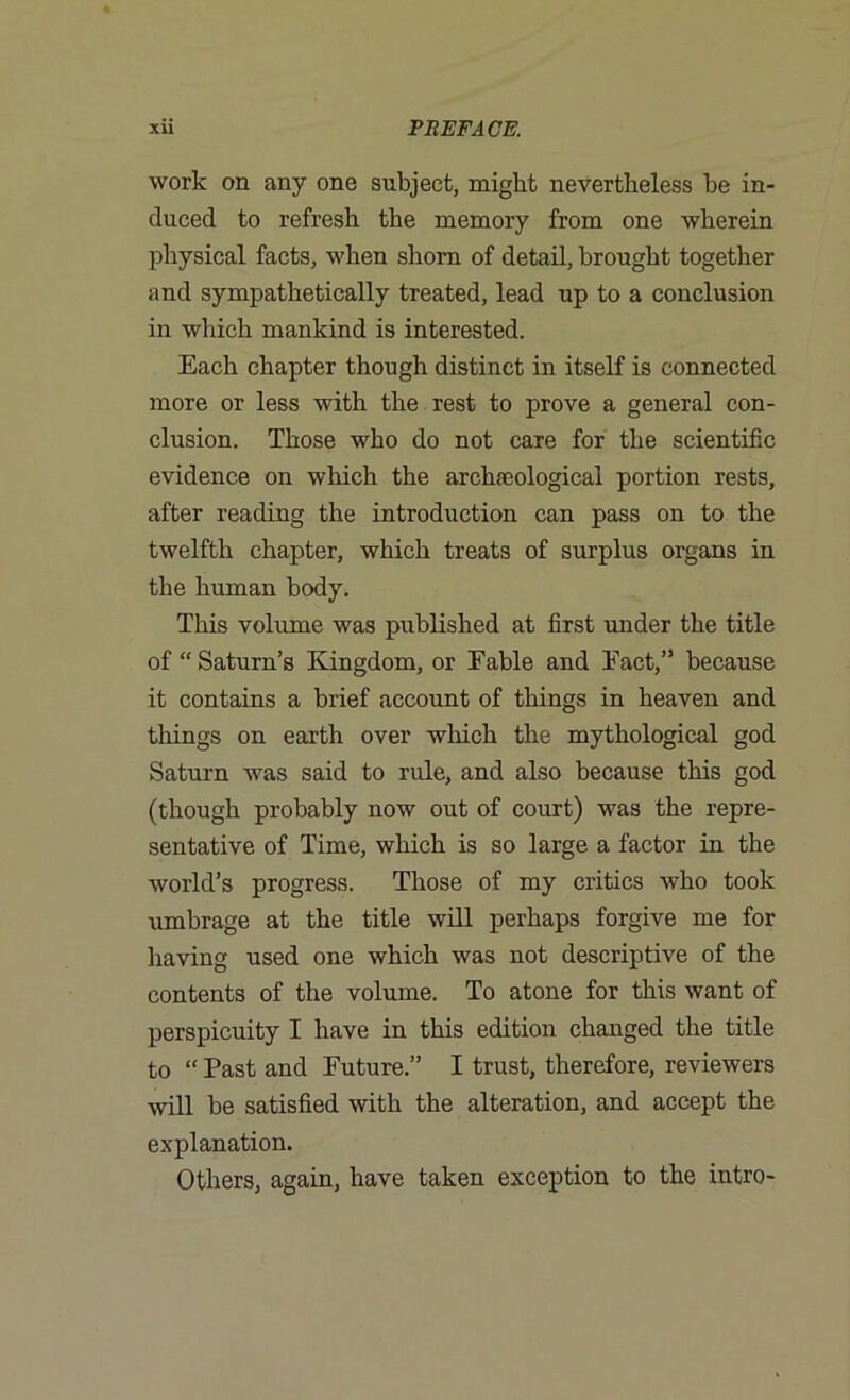 work on any one subject, might nevertheless he in- duced to refresh the memory from one wherein physical facts, when shorn of detail, brought together and sympathetically treated, lead up to a conclusion in which mankind is interested. Each chapter though distinct in itself is connected more or less with the rest to prove a general con- clusion. Those who do not care for the scientific evidence on which the archaeological portion rests, after reading the introduction can pass on to the twelfth chapter, which treats of surplus organs in the human body. This volume was published at first under the title of “Saturn’s Kingdom, or Fable and Fact,” because it contains a brief account of things in heaven and things on earth over which the mythological god Saturn was said to rule, and also because this god (though probably now out of court) was the repre- sentative of Time, which is so large a factor in the world’s progress. Those of my critics who took umbrage at the title will perhaps forgive me for having used one which was not descriptive of the contents of the volume. To atone for this want of perspicuity I have in this edition changed the title to “ Past and Future.” I trust, therefore, reviewers will be satisfied with the alteration, and accept the explanation. Others, again, have taken exception to the intro-