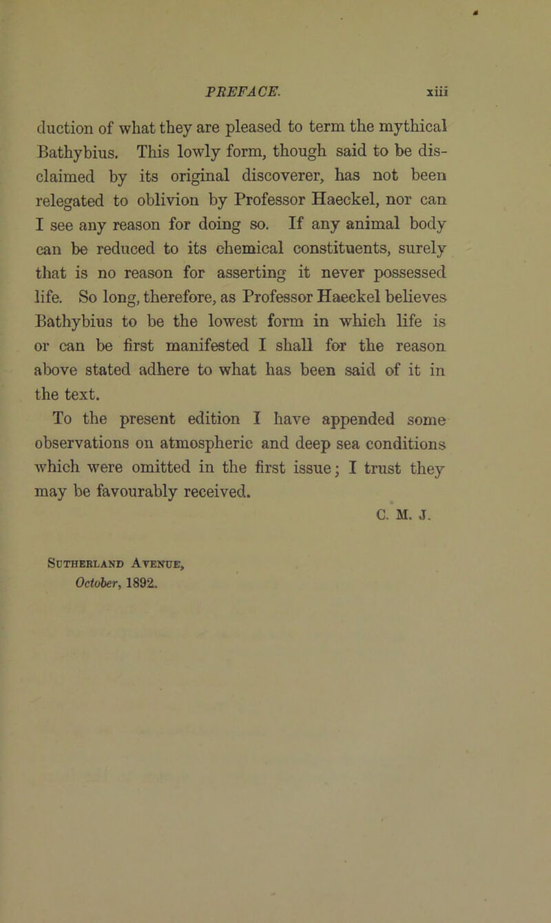 cluction of what they are pleased to term the mythical Bathybius. This lowly form, though said to be dis- claimed by its original discoverer, has not been relegated to oblivion by Professor Haeckel, nor can I see any reason for doing so. If any animal body can be reduced to its chemical constituents, surely that is no reason for asserting it never possessed life. So long, therefore, as Professor Haeckel believes Bathybius to be the lowest form in which life is or can be first manifested I shall for the reason above stated adhere to what has been said of it in the text. To the present edition I have appended some observations on atmospheric and deep sea conditions which were omitted in the first issue; I trust they may be favourably received. C. M. J. Sutherland Ayenue, October, 1892.