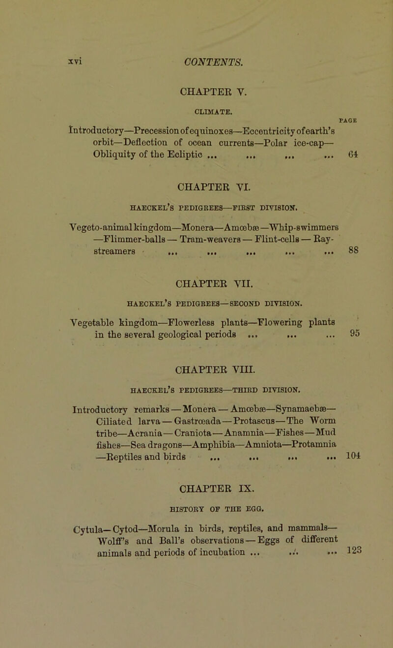 CHAPTER V. CLIMATE. Introductory—Precession of equinoxes—Eccentricity of earth’s orbit—Deflection of ocean currents—Polar ice-cap— Obliquity of the Ecliptic ... ... ... CHAPTER VI. haeckel’s pedigrees—first division. Vegeto-animal kingdom—Monera—Amoebae—Whip-swimmers —Plimmer-balls — Tram-weavers — Flint-cells — Ray- streamers ... ... ... ... ... CHAPTER VII. haeckel’s pedigrees—second division. Vegetable kingdom—Flowerless plants—Flowering plants in the several geological periods ... CHAPTER VIII. haeckel’s PEDIGREES—THIRD DIVISION. Introductory remarks — Monera — Amoebae—Synamaebae— Ciliated larva — Gastroeada — Protascus—The Worm tribe—Acrania—Craniota—Anamnia—Fishes—Mud fishes—Sea dra gone—Amphibia—Amniota—Protamnia —Reptiles and birds ... ... ... ... CHAPTER IX. HISTORY OP THE EGG. Cytula—Cytod—Morula in birds, reptiles, and mammals— Wolff’s and Ball’s observations — Eggs of different animals and periods of incubation ...