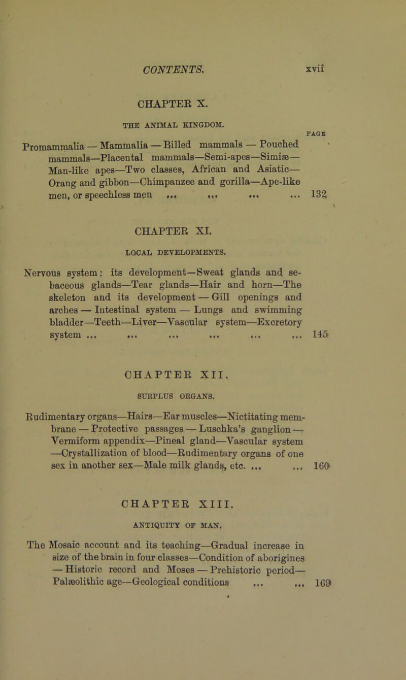 CHAPTER X. THE ANIMAL KINGDOM. PAGE Promammalia — Mammalia — Billed mammals — Pouched mammals—Placental mammals—Semi-apes—Simise— Man-like apes—Two classes, African and Asiatic— Orang and gibbon—Chimpanzee and gorilla—Ape-like men, or speechless men ... ... ... ... 132 CHAPTER XI. LOCAL DEVELOPMENTS. Nervous system: its development—Sweat glands and se- baceous glands—Tear glands—Hair and horn—The skeleton and its development — Gill openings and arches — Intestinal system — Lungs and swimming bladder—Teeth—Liver—Vascular system—Excretory system ... ... ... ... ... ... 145 CHAPTER XII. SURPLUS ORGANS. Rudimentary organs—Hairs—Ear muscles—Nictitating mem- brane — Protective passages — Luschka’s ganglion —r Vermiform appendix—Pineal gland—Vascular system —Crystallization of blood—Rudimentary organs of one sex in another sex—Male milk glands, etc. ... ... 160 CHAPTER XIII. ANTIQUITY OP MAN. The Mosaic account and its teaching—Gradual increase in size of the brain in four classes—Condition of aborigines — Historic record and Moses — Prehistoric period— Palaeolithic age—Geological conditions ... ... 169