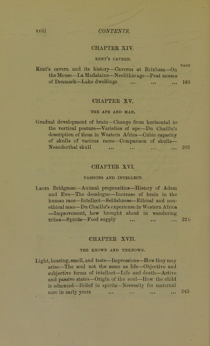 CHAPTER XIV. Kent’s cavern. PAGE Kent’s cavern and its history—Caverns at Brixham—On the Meuse—La Madalaine—Neolithic age—Peat mosses of Denmark—Lake dwellings ... ... ... ]85 CHAPTER XV. THE APE AND MAN. Gradual development of brain—Change from horizontal to' the vertical posture—Varieties of ape—Du Chaillu’s description of them in Western Africa—Cubic capaci ty of skulls of various races—Comparison of skulls— Neanderthal skull ... ... ... ... 203 CHAPTER XVI. PASSIONS AND INTELLECT. Laura Bridgman—Animal propensities—History of Adam and Eve—The decalogue—Increase of brain in the human race—Intellect—Selfishness—Ethical and non- ethical man—Du Chaillu’s experience in Western Africa —Improvement, how brought about in wandering tribes—Spirits—Food supply ... ... ... 22 0 CHAPTER XVII. THE KNOWN AND UNKNOWN. Light, hearing, smell, and taste—Impressions—How they may arise—The soul not the same as life—Objective and subjective forms of intellect—Life and death—Active and passive states—Origin of the soul—How the child is educated—Belief in spirits—Necessity for maternal care in early years ... ... ... ... 21&