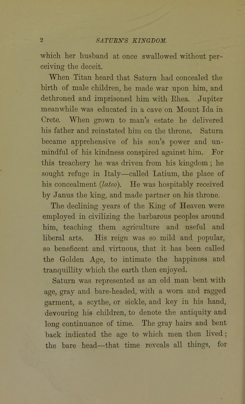 which her husband at once swallowed without per- ceiving the deceit. When Titan heard that Saturn had concealed the birth of male children, he made war upon him, and dethroned and imprisoned him with PJiea. Jupiter meanwhile was educated in a cave'on Mount Ida in Crete. When grown to man’s estate he delivered his father and reinstated him on the throne. Saturn became apprehensive of his son’s power and un- mindful of his kindness conspired against him. For this treachery he was driven from his kingdom ; he sought refuge in Italy—called Latium, the place of his concealment (lateo). He was hospitably received by Janus the king, and made partner on his throne. The declining years of the King of Heaven were employed in civilizing the barbarous peoples around him, teaching them agriculture and useful and liberal arts. His reign was so mild and popular, so beneficent and virtuous, that it has been called the Golden Age, to intimate the happiness and tranquillity which the earth then enjoyed. Saturn was represented as an old man bent with age, gray and bare-headed, with a worn and ragged garment, a scythe, or sickle, and key in his hand, devouring his children, to denote the antiquity and long continuance of time. The gray hairs and bent back indicated the age to which men then lived; the bare head—that time reveals all things, for