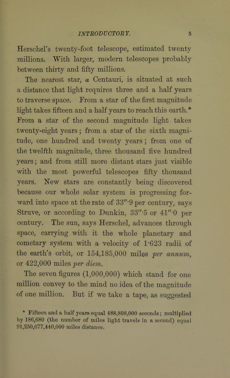 Herschel’s twenty-foot telescope, estimated twenty millions. With larger, modern telescopes probably between thirty and fifty millions. The nearest star, a Centauri, is situated at such a distance that light requires three and a half years to traverse space. From a star of the first magnitude light takes fifteen and a half years to reach this earth.* From a star of the second magnitude light takes twenty-eight years; from a star of the sixth magni- tude, one hundred and twenty years; from one of the twelfth magnitude, three thousand five hundred years; and from still more distant stars just visible with the most powerful telescopes fifty thousand years. New stars are constantly being discovered because our whole solar system is progressing for- ward into space at the rate of 33'9 per century, says Struve, or according to Dunkin, 33-5 or 41-0 per century. The sun, says Herschel, advances through space, carrying with it the whole planetary and cometary system with a velocity of 1’623 radii of the earth’s orbit, or 154,185,000 miles per annum, or 422,000 miles per diem. The seven figures (1,000,000) which stand for one million convey to the mind no idea of the magnitude of one million. But if we take a tape, as suggested * Fifteen and a half years equal 488,808,000 seconds; multiplied by 186,680 (the number of miles light travels in a second) equal 91,250,677,440,000 miles distance.