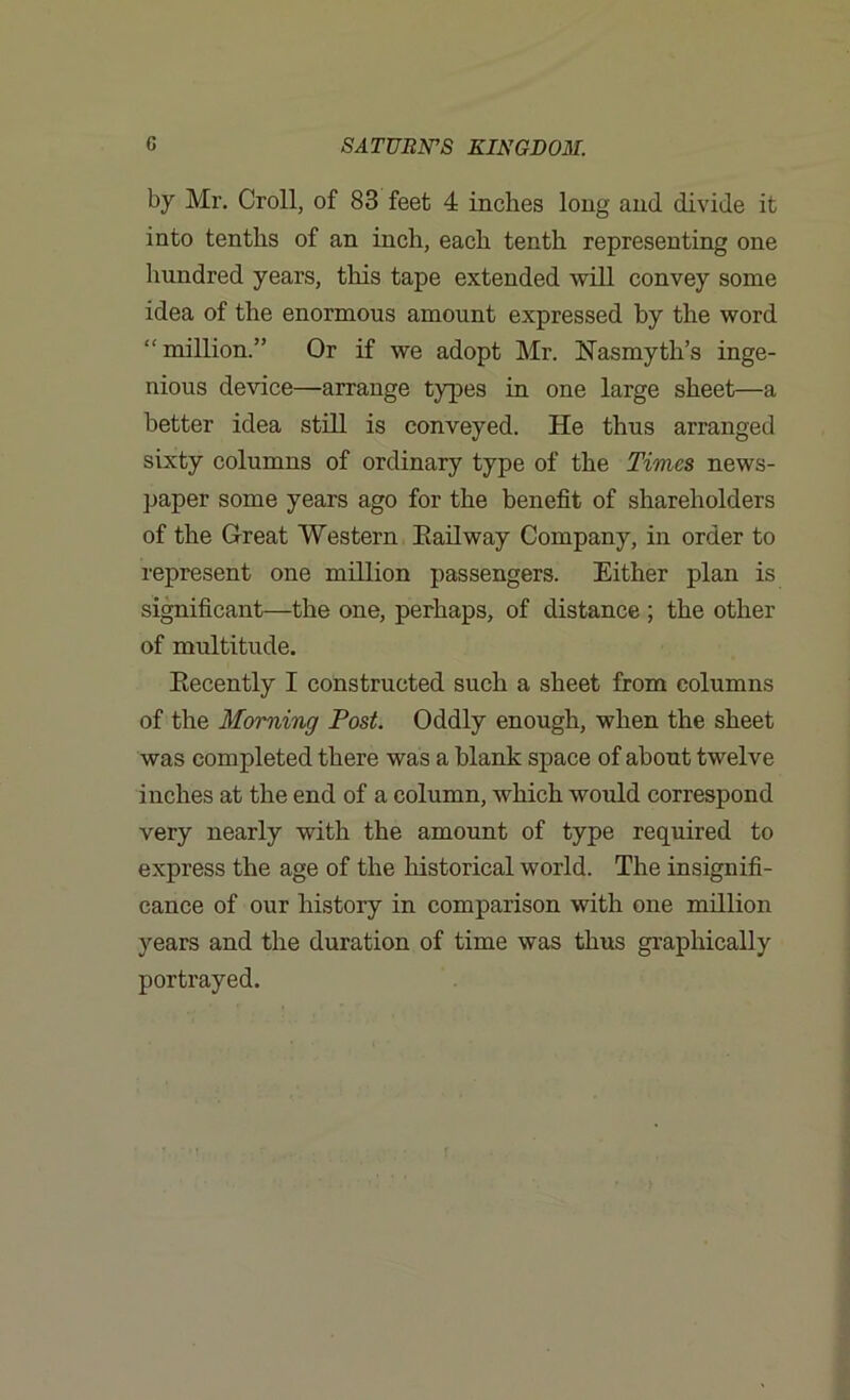 by Mr. Croll, of 83 feet 4 inches long and divide it into tenths of an inch, each tenth representing one hundred years, this tape extended will convey some idea of the enormous amount expressed by the word “ million.” Or if we adopt Mr. Nasmyth’s inge- nious device—arrange types in one large sheet—a better idea still is conveyed. He thus arranged sixty columns of ordinary type of the Times news- paper some years ago for the benefit of shareholders of the Great Western Railway Company, in order to represent one million passengers. Either plan is significant—the one, perhaps, of distance ; the other of multitude. Recently I constructed such a sheet from columns of the Morning Post. Oddly enough, when the sheet was completed there was a blank space of about twelve inches at the end of a column, which would correspond very nearly with the amount of type required to express the age of the historical world. The insignifi- cance of our history in comparison with one million years and the duration of time was thus graphically portrayed.