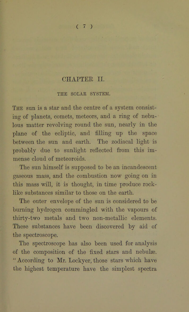 CHAPTER II. THE SOLAR SYSTEM. The sun is a star and the centre of a system consist- ing of planets, comets, meteors, and a ring of nebu- lous matter revolving round the sun, nearly in the plane of the ecliptic, and filling up the space between the sun and earth. The zodiacal light is probably due to sunlight reflected from this im- mense cloud of meteoroids. The sun himself is supposed to be an incandescent gaseous mass, and the combustion now going on in this mass will, it is thought, in time produce rock- like substances similar to those on the earth. The outer envelope of the sun is considered to be burning hydrogen commingled with the vapours of thirty-two metals and two non-metallic elements. These substances have been discovered by aid of the spectroscope. The spectroscope has also been used for analysis of the composition of the fixed stars and nebulae. “ According to Mr. Lockyer, those stars which have the highest temperature have the simplest spectra