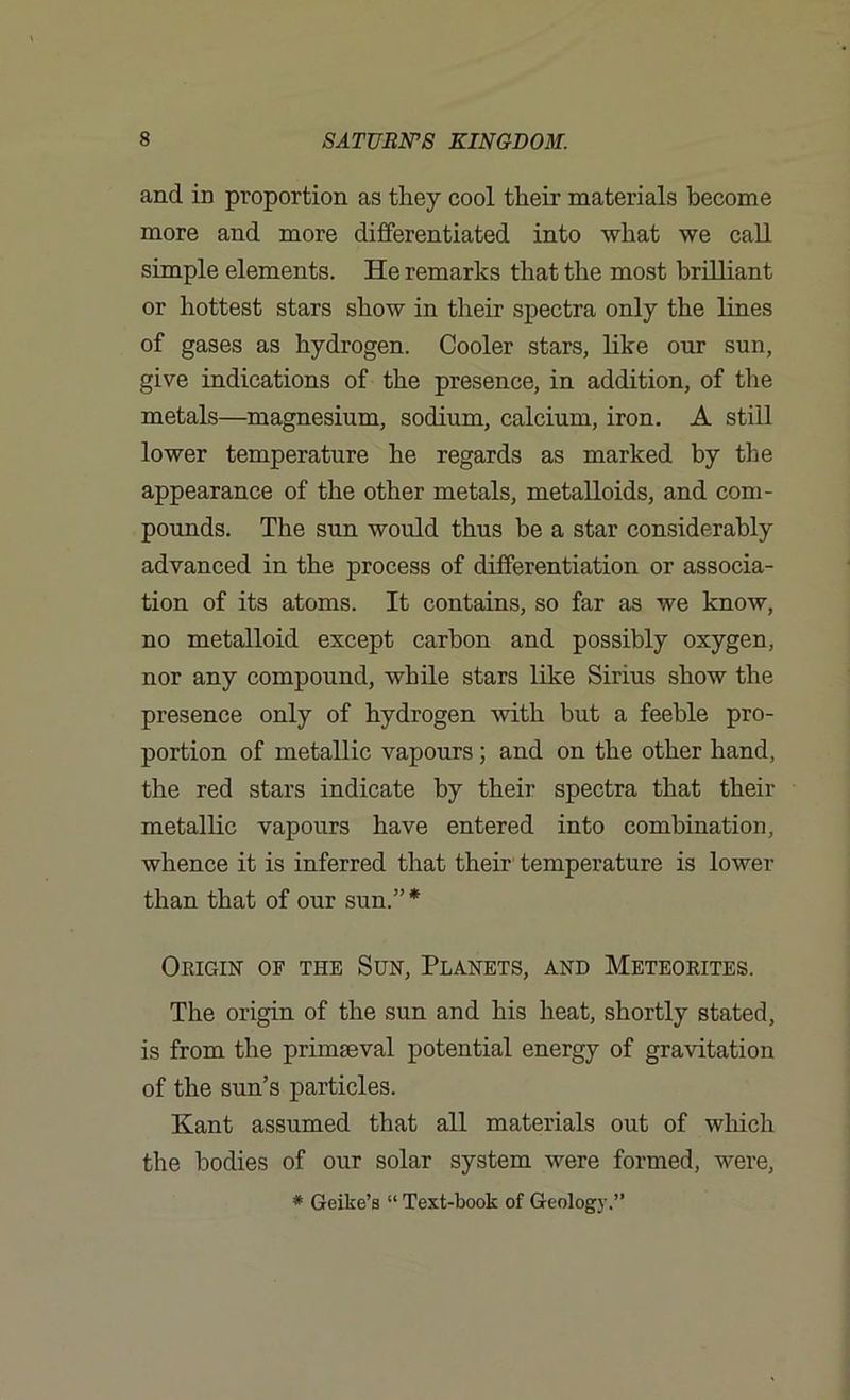 and in proportion as they cool their materials become more and more differentiated into what we call simple elements. He remarks that the most brilliant or hottest stars show in their spectra only the lines of gases as hydrogen. Cooler stars, like our sun, give indications of the presence, in addition, of the metals—magnesium, sodium, calcium, iron. A still lower temperature he regards as marked by the appearance of the other metals, metalloids, and com- pounds. The sun would thus be a star considerably advanced in the process of differentiation or associa- tion of its atoms. It contains, so far as we know, no metalloid except carbon and possibly oxygen, nor any compound, while stars like Sirius show the presence only of hydrogen with but a feeble pro- portion of metallic vapours ; and on the other hand, the red stars indicate by their spectra that their metallic vapours have entered into combination, whence it is inferred that their temperature is lower than that of our sun.”* Origin of the Sun, Planets, and Meteorites. The origin of the sun and his heat, shortly stated, is from the primaeval potential energy of gravitation of the sun’s particles. Kant assumed that all materials out of which the bodies of our solar system were formed, were, * Geike’s “ Text-book of Geology.”